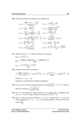 Ejercicios propuestos 368
340. Calcula los límites de las sucesiones fxng deﬁnidas por:
a/ xn D
log

1 C 1
2 C    C 1
n

log.log n/
b/ xn D
e
p
e 3
p
e    n
p
e
n
c/ xn D
1
n

1 C
log n
n
n
d/ xn D

log.n C 2/
log.n C 1/
n log n
e/ xn D
1
n
nX
kD1
1
k
log
kY
jD1

1 C
1
j
j
f / xn D
.2 n
p
n 1/n
n2
g/ xn D log n

log.n C 1/
log n
n
1

h/ xn D n
s
.pn/!
.qn/p n
.p; q 2N/
i/ xn D
5
Pn
kD1 k4
n5
!n
j / xn D log

1 C
1
n

n
p
n!
k/ xn D n
n
p
e esen.1=n/
1 n sen.1=n/
l/ xn D
2
1 C 32
2 C 43
32 C    C .nC1/n
nn 1
n2
341. Sabiendo que fang ! a, calcula el límite de las sucesiones:
a) xn D n. n
p
an 1/
b) xn D
exp.a1/ C exp.a2=2/ C    C exp.an=n/ n
log n
c) xn D
a1 C a2=2 C    C an=n
log n
342. Calcula los límites de las sucesiones:
a/
n log.1 C 1=n/ 1
.1 C 1=n/n e
; b/ n n
p
2 1=n 1

; c/ n2 n1=n2
1
log.n/
; d/ Hn

n1=H 2
n 1

Donde HnD1C 1
2 C  C 1
n.
Sugerencia. Usa equivalencias asintóticas apropiadas.
343. Sea fxng una sucesión de números positivos tal que

xnC1
xn

! L 2 RC
. Calcula el
límite de la sucesión n
r
xn
n
p
x1x2    xn
.
344. Sea fxng una sucesión de números positivos, ˛ un número real, y supongamos que
fn˛xng ! L2RC
o . Calcula el límite de la sucesión n˛ n
p
x1x2    xn.
345. Sean a, b números positivos; deﬁnamos xk DaC.k 1/b para cada k 2N y sea Gn la
media geométrica de x1; x2; : : : ; xn y An su media aritmética. Calcula el límite de la
sucesión
Gn
An
.
Universidad de Granada
Dpto. de Análisis Matemático
Prof. Javier Pérez
Cálculo diferencial e integral
 