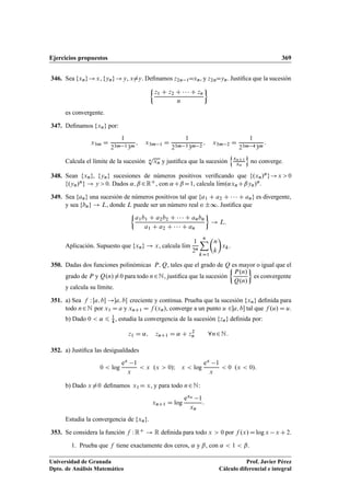 Ejercicios propuestos 369
346. Sea fxng!x, fyng!y, x¤y. Deﬁnamos z2n 1Dxn, y z2nDyn. Justiﬁca que la sucesión

z1 C z2 C    C zn
n

es convergente.
347. Deﬁnamos fxng por:
x3m D
1
23m 13m
; x3m 1 D
1
23m 33m 2
; x3m 2 D
1
23m 43m
:
Calcula el límite de la sucesión n
p
xn y justiﬁca que la sucesión
n
xnC1
xn
o
no converge.
348. Sean fxng, fyng sucesiones de números positivos veriﬁcando que f.xn/ng!x 0
f.yn/ng ! y 0. Dados ˛; ˇ 2RC, con ˛CˇD1, calcula lKım.˛xnCˇyn/n.
349. Sea fang una sucesión de números positivos tal que fa1 C a2 C    C ang es divergente,
y sea fbng ! L, donde L puede ser un número real o ˙∞. Justiﬁca que

a1b1 C a2b2 C    C anbn
a1 C a2 C    C an

! L:
Aplicación. Supuesto que fxng ! x, calcula lKım
1
2n
nX
kD1

n
k

xk.
350. Dadas dos funciones polinómicas P; Q, tales que el grado de Q es mayor o igual que el
grado de P y Q.n/¤0 para todo n2N, justiﬁca que la sucesión

P.n/
Q.n/

es convergente
y calcula su límite.
351. a) Sea f W Œa; b !a; b creciente y continua. Prueba que la sucesión fxng deﬁnida para
todo n2N por x1 D a y xnC1 D f .xn/, converge a un punto u 2a; b tal que f .u/ D u.
b) Dado 0  ˛ 6 1
4 , estudia la convergencia de la sucesión fzng deﬁnida por:
z1 D ˛; znC1 D ˛ C z2
n 8n2N:
352. a) Justiﬁca las desigualdades
0  log
ex 1
x
 x .x  0/I x  log
ex 1
x
 0 .x  0/:
b) Dado x¤0 deﬁnamos x1D x, y para todo n2N:
xnC1 D log
exn 1
xn
:
Estudia la convergencia de fxng.
353. Se considera la función f WRC ! R deﬁnida para todo x  0 por f .x/Dlog x x C2.
1. Prueba que f tiene exactamente dos ceros, ˛ y ˇ, con ˛  1  ˇ.
Universidad de Granada
Dpto. de Análisis Matemático
Prof. Javier Pérez
Cálculo diferencial e integral
 