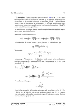 Ejercicios resueltos 374
7.51 Observación. Hemos visto en el ejercicio resuelto 164 que Hn  log n, pero
de aquí no puede deducirse directamente que log.Hn/  log.log n/ que es lo que he-
mos probado. La razón es que no es cierto en general que si fxng  fyng también sea
log.xn/  log.yn/. Por ejemplo, las sucesiones fe
1
n g y fe
1
n2
g son asintóticamente equi-
valentes porque ambas convergen a 1, pero sus logaritmos son las sucesiones f1
ng y f 1
n2 g
que no son asintóticamente equivalentes.
En general, no hay garantías de que una equivalencia asintótica entre sucesiones se con-
serve por una determinada función.
c) Tomando logaritmos tenemos que:
log xn D n log

1 C
log n
n

log n D n

log

1 C
log n
n

log n
n

Esta expresión es de la forma log.1 C un/ un donde un ! 0. Recordemos que:
lKım
x!0
log.1 C x/ x
x2
D
1
2
Tenemos que:
log xn D
log

1 C log n
n

log n
n

log n
n
2
.log n/2
n
Poniendo un D log n
n , como un ! 0, deducimos que la primera de las dos fracciones
anteriores converge a 1
2 y la segunda .log n/2
n ! 0. Concluimos que log xn ! 0 y, por
tanto, fxng ! 1.
e) xn D
1
n
nX
kD1
1
k
log
kY
jD1

1 C
1
j
j
. Pongamos:
zk D
1
k
log
kY
jD1

1 C
1
j
j
D
kX
jD1
j log

1 C
1
j

k
:
De esta forma, se tiene que:
xn D
nX
kD1
zk
n
:
Como fzng es la sucesión de las medias aritméticas de la sucesión yn D n log

1 C 1
n

,
y lKımfyng D 1, se sigue, por el criterio de la media aritmética, que fzng ! 1. Como
fxng es la sucesión de las medias aritméticas de fzng, volviendo ahora a aplicar el mismo
criterio, deducimos que fxng ! 1.
Universidad de Granada
Dpto. de Análisis Matemático
Prof. Javier Pérez
Cálculo diferencial e integral
 