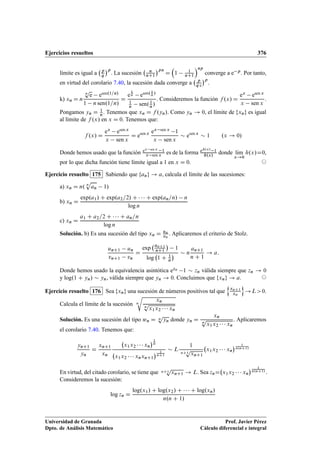 Ejercicios resueltos 376
límite es igual a p
q
p
. La sucesión n
nC1
pn
D

1 1
nC1
np
converge a e p. Por tanto,
en virtud del corolario 7.40, la sucesión dada converge a p
q e
p
.
k) xn D n
n
p
e esen.1=n/
1 n sen.1=n/
D
e
1
n esen. 1
n /
1
n sen.1
n/
. Consideremos la función f .x/ D
ex esen x
x sen x
.
Pongamos yn D 1
n. Tenemos que xn D f .yn/. Como yn ! 0, el límite de fxng es igual
al límite de f .x/ en x D 0. Tenemos que:
f .x/ D
ex esen x
x sen x
D esen x ex sen x 1
x sen x
 esen x
 1 .x ! 0/
Donde hemos usado que la función ex sen x 1
x sen x es de la forma eh.x/ 1
h.x/
donde lKım
x!0
h.x/D0,
por lo que dicha función tiene límite igual a 1 en x D 0. ©
Ejercicio resuelto 175 Sabiendo que fang ! a, calcula el límite de las sucesiones:
a) xn D n. n
p
an 1/
b) xn D
exp.a1/ C exp.a2=2/ C    C exp.an=n/ n
log n
c) xn D
a1 C a2=2 C    C an=n
log n
Solución. b) Es una sucesión del tipo xn D un
vn
. Aplicaremos el criterio de Stolz.
unC1 un
vnC1 vn
D
exp
anC1
nC1

1
log 1 C 1
n
  n
anC1
n C 1
! a:
Donde hemos usado la equivalencia asintótica ezn 1  zn válida siempre que zn ! 0
y log.1 C yn/  yn, válida siempre que yn ! 0. Concluimos que fxng ! a. ©
Ejercicio resuelto 176 Sea fxng una sucesión de números positivos tal que
n
xnC1
xn
o
!L0.
Calcula el límite de la sucesión n
r
xn
n
p
x1x2    xn
.
Solución. Es una sucesión del tipo wn D n
p
yn donde yn D
xn
n
p
x1x2    xn
. Aplicaremos
el corolario 7.40. Tenemos que:
ynC1
yn
D
xnC1
xn
x1x2    xn
1
n
x1x2    xnxnC1
 1
nC1
 L
1
nC1
p
xnC1
x1x2    xn
 1
n.nC1/
En virtud, del citado corolario, se tiene que nC1
p
xnC1 ! L. Sea znD x1x2    xn
 1
n.nC1/
.
Consideremos la sucesión:
log zn D
log.x1/ C log.x2/ C    C log.xn/
n.n C 1/
Universidad de Granada
Dpto. de Análisis Matemático
Prof. Javier Pérez
Cálculo diferencial e integral
 