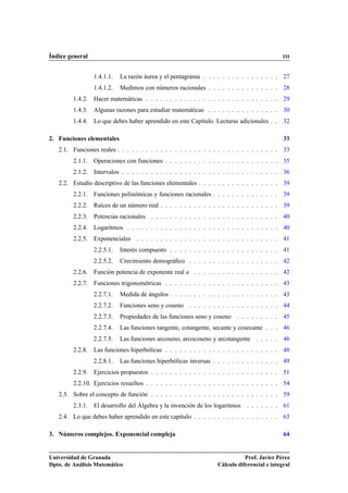 Índice general III
1.4.1.1. La razón áurea y el pentagrama . . . . . . . . . . . . . . . . 27
1.4.1.2. Medimos con números racionales . . . . . . . . . . . . . . . 28
1.4.2. Hacer matemáticas . . . . . . . . . . . . . . . . . . . . . . . . . . . . 29
1.4.3. Algunas razones para estudiar matemáticas . . . . . . . . . . . . . . . 30
1.4.4. Lo que debes haber aprendido en este Capítulo. Lecturas adicionales . . 32
2. Funciones elementales 33
2.1. Funciones reales . . . . . . . . . . . . . . . . . . . . . . . . . . . . . . . . . . 33
2.1.1. Operaciones con funciones . . . . . . . . . . . . . . . . . . . . . . . . 35
2.1.2. Intervalos . . . . . . . . . . . . . . . . . . . . . . . . . . . . . . . . . 36
2.2. Estudio descriptivo de las funciones elementales . . . . . . . . . . . . . . . . . 39
2.2.1. Funciones polinómicas y funciones racionales . . . . . . . . . . . . . . 39
2.2.2. Raíces de un número real . . . . . . . . . . . . . . . . . . . . . . . . . 39
2.2.3. Potencias racionales . . . . . . . . . . . . . . . . . . . . . . . . . . . 40
2.2.4. Logaritmos . . . . . . . . . . . . . . . . . . . . . . . . . . . . . . . . 40
2.2.5. Exponenciales . . . . . . . . . . . . . . . . . . . . . . . . . . . . . . 41
2.2.5.1. Interés compuesto . . . . . . . . . . . . . . . . . . . . . . . 41
2.2.5.2. Crecimiento demográﬁco . . . . . . . . . . . . . . . . . . . 42
2.2.6. Función potencia de exponente real a . . . . . . . . . . . . . . . . . . 42
2.2.7. Funciones trigonométricas . . . . . . . . . . . . . . . . . . . . . . . . 43
2.2.7.1. Medida de ángulos . . . . . . . . . . . . . . . . . . . . . . . 43
2.2.7.2. Funciones seno y coseno . . . . . . . . . . . . . . . . . . . 44
2.2.7.3. Propiedades de las funciones seno y coseno . . . . . . . . . 45
2.2.7.4. Las funciones tangente, cotangente, secante y cosecante . . . 46
2.2.7.5. Las funciones arcoseno, arcocoseno y arcotangente . . . . . 46
2.2.8. Las funciones hiperbólicas . . . . . . . . . . . . . . . . . . . . . . . . 48
2.2.8.1. Las funciones hiperbólicas inversas . . . . . . . . . . . . . . 49
2.2.9. Ejercicios propuestos . . . . . . . . . . . . . . . . . . . . . . . . . . . 51
2.2.10. Ejercicios resueltos . . . . . . . . . . . . . . . . . . . . . . . . . . . . 54
2.3. Sobre el concepto de función . . . . . . . . . . . . . . . . . . . . . . . . . . . 59
2.3.1. El desarrollo del Álgebra y la invención de los logaritmos . . . . . . . 61
2.4. Lo que debes haber aprendido en este capítulo . . . . . . . . . . . . . . . . . . 63
3. Números complejos. Exponencial compleja 64
Universidad de Granada
Dpto. de Análisis Matemático
Prof. Javier Pérez
Cálculo diferencial e integral
 
