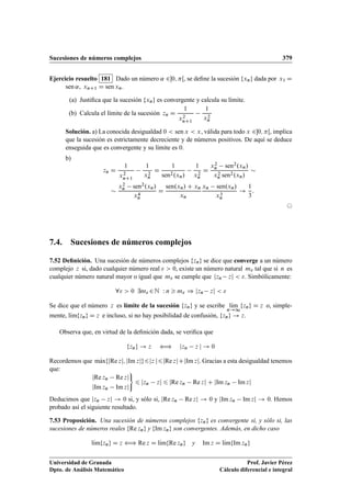 Sucesiones de números complejos 379
Ejercicio resuelto 181 Dado un número ˛ 20; Œ, se deﬁne la sucesión fxng dada por x1 D
sen ˛, xnC1 D sen xn.
(a) Justiﬁca que la sucesión fxng es convergente y calcula su límite.
(b) Calcula el límite de la sucesión zn D
1
x2
nC1
1
x2
n
Solución. a) La conocida desigualdad 0  sen x  x, válida para todo x 20; Œ, implica
que la sucesión es estrictamente decreciente y de números positivos. De aquí se deduce
enseguida que es convergente y su límite es 0.
b)
zn D
1
x2
nC1
1
x2
n
D
1
sen2.xn/
1
x2
n
D
x2
n sen2.xn/
x2
n sen2.xn/


x2
n sen2.xn/
x4
n
D
sen.xn/ C xn
xn
xn sen.xn/
x3
n
!
1
3
:
©
7.4. Sucesiones de números complejos
7.52 Deﬁnición. Una sucesión de números complejos fzng se dice que converge a un número
complejo z si, dado cualquier número real   0, existe un número natural m tal que si n es
cualquier número natural mayor o igual que m se cumple que jzn zj  . Simbólicamente:
8  0 9m 2N W n  m ) jzn zj  
Se dice que el número z es límite de la sucesión fzng y se escribe lKım
n!1
fzng D z o, simple-
mente, lKımfzng D z e incluso, si no hay posibilidad de confusión, fzng ! z.
Observa que, en virtud de la deﬁnición dada, se veriﬁca que
fzng ! z ” jzn z j ! 0
Recordemos que mKaxfjRe zj; jIm zjg6jz j6jRe zjCjIm zj. Gracias a esta desigualdad tenemos
que:
jRe zn Re zj
jIm zn Im zj
)
6 jzn zj 6 jRe zn Re zj C jIm zn Im zj
Deducimos que jzn zj ! 0 si, y sólo si, jRe zn Re zj ! 0 y jIm zn Im zj ! 0. Hemos
probado así el siguiente resultado.
7.53 Proposición. Una sucesión de números complejos fzng es convergente si, y sólo si, las
sucesiones de números reales fRe zng y fIm zng son convergentes. Además, en dicho caso
lKımfzng D z ” Re z D lKımfRe zng y Im z D lKımfIm zng
Universidad de Granada
Dpto. de Análisis Matemático
Prof. Javier Pérez
Cálculo diferencial e integral
 