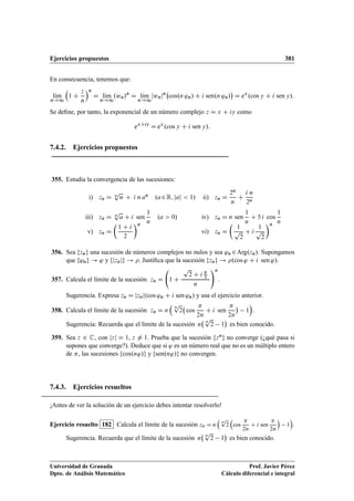 Ejercicios propuestos 381
En consecuencia, tenemos que:
lKım
n!1

1 C
z
n
n
D lKım
n!1
.wn/n
D lKım
n!1
jwnjn
cos.n 'n/ C i sen.n 'n/

D ex
.cos y C i sen y/:
Se deﬁne, por tanto, la exponencial de un número complejo z D x C iy como
exCiy
D ex
.cos y C i sen y/:
7.4.2. Ejercicios propuestos
355. Estudia la convergencia de las sucesiones:
i) zn D n
p
n C i n an .a2R; jaj  1/ ii) zn D
2n
n
C
i n
2n
iii) zn D n
p
a C i sen
1
n
.a  0/ iv) zn D n sen
1
n
C 5 i cos
1
n
v) zn D

1 C i
2
n
vi) zn D

1
p
2
C i
1
p
2
n
356. Sea fzng una sucesión de números complejos no nulos y sea 'n 2Arg.zn/. Supongamos
que f'ng ! ' y fjznjg ! . Justiﬁca que la sucesión fzng ! .cos ' C i sen '/.
357. Calcula el límite de la sucesión zn D 1 C
p
2 C i 
3
n
!n
.
Sugerencia. Expresa zn D jznj.cos 'n C i sen 'n/ y usa el ejercicio anterior.
358. Calcula el límite de la sucesión zn D n

n
p
2 cos

2n
C i sen

2n

1

.
Sugerencia: Recuerda que el límite de la sucesión n
n
p
2 1

es bien conocido.
359. Sea z 2 C, con jzj D 1, z ¤ 1. Prueba que la sucesión fzng no converge (¿qué pasa si
supones que converge?). Deduce que si ' es un número real que no es un múltiplo entero
de , las sucesiones fcos.n'/g y fsen.n'/g no convergen.
7.4.3. Ejercicios resueltos
¡Antes de ver la solución de un ejercicio debes intentar resolverlo!
Ejercicio resuelto 182 Calcula el límite de la sucesión zn D n

n
p
2

cos

2n
C i sen

2n

1

.
Sugerencia. Recuerda que el límite de la sucesión n n
p
2 1

es bien conocido.
Universidad de Granada
Dpto. de Análisis Matemático
Prof. Javier Pérez
Cálculo diferencial e integral
 