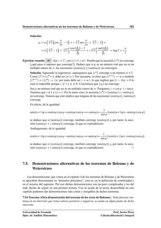 Demostraciones alternativas de los teoremas de Bolzano y de Weierstrass 382
Solución.
zn D n

n
p
2

cos

2n
1

C i
n
p
2 sen

2n
C
n
p
2 1

D
D n

n
p
2 1

C
n
p
2

2
cos 
2n

1

2n
C i
n
p
2

2
sen 
2n


2n
! log 2 C i

2
Ejercicio resuelto 183 Sea z 2 C, con jzjD1, z¤1. Prueba que la sucesión fzng no converge
(¿qué pasa si supones que converge?). Deduce que si ' es un número real que no es un
múltiplo entero de , las sucesiones fcos.n'/g y fsen.n'/g no convergen.
Solución. Siguiendo la sugerencia, supongamos que fzng converge a un número w 2C.
Como jznjDjzjn
D1, debe ser jwjD1. Por una parte, es claro que fznC1g ! w y también
fznC1g D zfzng ! zw, por tanto debe ser z D wz, lo que implica que .z 1/w D 0 lo
cual es imposible porque z ¤ 1 y w ¤ 0. Concluimos que fzng no converge.
Sea ' un número real que no es un múltiplo entero de . Pongamos z D cos ' C i sen '.
Tenemos que z ¤1 y jzjD1. Por lo antes visto, la sucesión fzngDfcos.n'/Ci sen.n'/g
no converge. Veamos que esto implica que ninguna de las sucesiones fcos.n'/g, fsen.n'/g
converge.
En efecto, de la igualdad:
sen..nC1/'/Dsen.n'/ cos 'Ccos.n'/ sen '÷ cos.n'/D
1
sen '
sen..nC1/'/ sen.n'/ cos '

se deduce que si fsen.n'/g converge, también converge fcos.n'/g y, por tanto, la suce-
sión fcos.n'/ C i sen.n'/g converge, lo que es contradictorio.
Análogamente, de la igualdad:
cos..nC1/'/Dcos.n'/ cos ' sen.n'/ sen '÷ sen.n'/D
1
sen '
cos..nC1/'/ cos.n'/ cos '

se deduce que si fcos.n'/g converge, también converge fsen.n'/g y, por tanto, la suce-
sión fcos.n'/ C i sen.n'/g converge, lo que es contradictorio. ©
7.5. Demostraciones alternativas de los teoremas de Bolzano y de
Weierstrass
Las demostraciones que vimos en el capítulo 4 de los teoremas de Bolzano y de Weierstrass
se apoyaban directamente en “primeros principios”, esto es, en la deﬁnición de continuidad y
en el axioma del supremo. Por eso dichas demostraciones son un poco complicadas y no del
todo fáciles de seguir en una primera lectura. Con la ayuda de la teoría desarrollada en este
capítulo podemos dar demostraciones más cortas y amigables de dichos teoremas.
7.54 Teorema (Otra demostración del teorema de los ceros de Bolzano). Toda función con-
tinua en un intervalo que toma valores positivos y negativos se anula en algún punto de dicho
intervalo.
Universidad de Granada
Dpto. de Análisis Matemático
Prof. Javier Pérez
Cálculo diferencial e integral
 