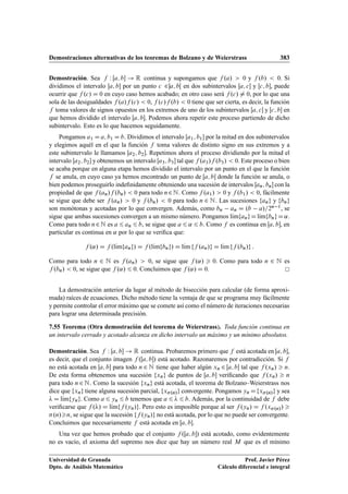 Demostraciones alternativas de los teoremas de Bolzano y de Weierstrass 383
Demostración. Sea f W Œa; b ! R continua y supongamos que f .a/  0 y f .b/  0. Si
dividimos el intervalo Œa; b por un punto c 2a; bŒ en dos subintervalos Œa; c y Œc; b, puede
ocurrir que f .c/ D 0 en cuyo caso hemos acabado; en otro caso será f .c/ ¤ 0, por lo que una
sola de las desigualdades f .a/f .c/  0, f .c/f .b/  0 tiene que ser cierta, es decir, la función
f toma valores de signos opuestos en los extremos de uno de los subintervalos Œa; c y Œc; b en
que hemos dividido el intervalo Œa; b. Podemos ahora repetir este proceso partiendo de dicho
subintervalo. Esto es lo que hacemos seguidamente.
Pongamos a1 D a; b1 D b. Dividimos el intervalo Œa1; b1 por la mitad en dos subintervalos
y elegimos aquél en el que la función f toma valores de distinto signo en sus extremos y a
este subintervalo le llamamos Œa2; b2. Repetimos ahora el proceso dividiendo por la mitad el
intervalo Œa2; b2 y obtenemos un intervalo Œa3; b3 tal que f .a3/f .b3/  0. Este proceso o bien
se acaba porque en alguna etapa hemos dividido el intervalo por un punto en el que la función
f se anula, en cuyo caso ya hemos encontrado un punto de Œa; b donde la función se anula, o
bien podemos proseguirlo indeﬁnidamente obteniendo una sucesión de intervalos Œan; bn con la
propiedad de que f .an/f .bn/  0 para todo n2N. Como f .a1/  0 y f .b1/  0, fácilmente
se sigue que debe ser f .an/  0 y f .bn/  0 para todo n 2 N. Las sucesiones fang y fbng
son monótonas y acotadas por lo que convergen. Además, como bn an D .b a/=2n 1, se
sigue que ambas sucesiones convergen a un mismo número. Pongamos lKımfangDlKımfbngD˛.
Como para todo n2N es a 6 an 6 b, se sigue que a 6 ˛ 6 b. Como f es continua en Œa; b, en
particular es continua en ˛ por lo que se veriﬁca que:
f .˛/ D f .lKımfang/ D f .lKımfbng/ D lKım ff .an/g D lKım ff .bn/g :
Como para todo n 2 N es f .an/  0, se sigue que f .˛/  0. Como para todo n 2 N es
f .bn/  0, se sigue que f .˛/ 6 0. Concluimos que f .˛/ D 0.
La demostración anterior da lugar al método de bisección para calcular (de forma aproxi-
mada) raíces de ecuaciones. Dicho método tiene la ventaja de que se programa muy fácilmente
y permite controlar el error máximo que se comete así como el número de iteraciones necesarias
para lograr una determinada precisión.
7.55 Teorema (Otra demostración del teorema de Weierstrass). Toda función continua en
un intervalo cerrado y acotado alcanza en dicho intervalo un máximo y un mínimo absolutos.
Demostración. Sea f W Œa; b ! R continua. Probaremos primero que f está acotada en Œa; b,
es decir, que el conjunto imagen f .Œa; b/ está acotado. Razonaremos por contradicción. Si f
no está acotada en Œa; b para todo n 2 N tiene que haber algún xn 2 Œa; b tal que f .xn/  n.
De esta forma obtenemos una sucesión fxng de puntos de Œa; b veriﬁcando que f .xn/  n
para todo n2 N. Como la sucesión fxng está acotada, el teorema de Bolzano–Weierstrass nos
dice que fxng tiene alguna sucesión parcial, fx.n/g convergente. Pongamos yn Dfx.n/g y sea
 D lKımfyng. Como a 6 yn 6 b tenemos que a 6  6 b. Además, por la continuidad de f debe
veriﬁcarse que f ./ D lKımff .yn/g. Pero esto es imposible porque al ser f .yn/ D f .x.n// 
.n/n, se sigue que la sucesión ff .yn/g no está acotada, por lo que no puede ser convergente.
Concluimos que necesariamente f está acotada en Œa; b.
Una vez que hemos probado que el conjunto f .Œa; b/ está acotado, como evidentemente
no es vacío, el axioma del supremo nos dice que hay un número real M que es el mínimo
Universidad de Granada
Dpto. de Análisis Matemático
Prof. Javier Pérez
Cálculo diferencial e integral
 