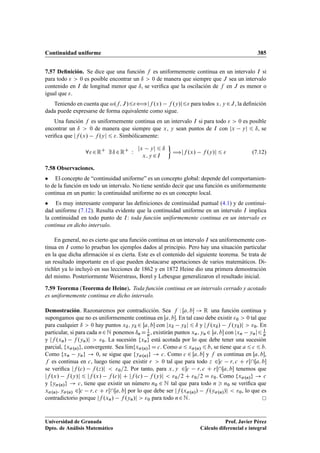 Continuidad uniforme 385
7.57 Deﬁnición. Se dice que una función f es uniformemente continua en un intervalo I si
para todo   0 es posible encontrar un ı  0 de manera que siempre que J sea un intervalo
contenido en I de longitud menor que ı, se veriﬁca que la oscilación de f en J es menor o
igual que .
Teniendo en cuenta que !.f; J/6”jf .x/ f .y/j6 para todos x; y 2J, la deﬁnición
dada puede expresarse de forma equivalente como sigue.
Una función f es uniformemente continua en un intervalo I si para todo   0 es posible
encontrar un ı  0 de manera que siempre que x, y sean puntos de I con jx yj 6 ı, se
veriﬁca que jf .x/ f .yj 6 . Simbólicamente:
82RC
9 ı 2RC
W
jx yj 6 ı
x; y 2I

÷jf .x/ f .y/j 6  (7.12)
7.58 Observaciones.
 El concepto de “continuidad uniforme” es un concepto global: depende del comportamien-
to de la función en todo un intervalo. No tiene sentido decir que una función es uniformemente
continua en un punto: la continuidad uniforme no es un concepto local.
 Es muy interesante comparar las deﬁniciones de continuidad puntual (4.1) y de continui-
dad uniforme (7.12). Resulta evidente que la continuidad uniforme en un intervalo I implica
la continuidad en todo punto de I: toda función uniformemente continua en un intervalo es
continua en dicho intervalo.
En general, no es cierto que una función continua en un intervalo I sea uniformemente con-
tinua en I como lo prueban los ejemplos dados al principio. Pero hay una situación particular
en la que dicha aﬁrmación sí es cierta. Este es el contenido del siguiente teorema. Se trata de
un resultado importante en el que pueden destacarse aportaciones de varios matemáticos. Di-
richlet ya lo incluyó en sus lecciones de 1862 y en 1872 Heine dio una primera demostración
del mismo. Posteriormente Weierstrass, Borel y Lebesgue generalizaron el resultado inicial.
7.59 Teorema (Teorema de Heine). Toda función continua en un intervalo cerrado y acotado
es uniformemente continua en dicho intervalo.
Demostración. Razonaremos por contradicción. Sea f W Œa; b ! R una función continua y
supongamos que no es uniformemente continua en Œa; b. En tal caso debe existir 0  0 tal que
para cualquier ı  0 hay puntos xı; yı 2 Œa; b con jxı yıj 6 ı y jf .xı/ f .yı/j  0. En
particular, si para cada n2N ponemos ın D 1
n, existirán puntos xn; yn 2 Œa; b con jxn ynj6 1
n
y jf .xn/ f .yn/j  0. La sucesión fxng está acotada por lo que debe tener una sucesión
parcial, fx.n/g, convergente. Sea lKımfx.n/g D c. Como a 6 x.n/ 6 b, se tiene que a 6 c 6 b.
Como fxn yng ! 0, se sigue que fy.n/g ! c. Como c 2 Œa; b y f es continua en Œa; b,
f es continua en c, luego tiene que existir r  0 tal que para todo z 2c r; c C rŒŒa; b
se veriﬁca jf .c/ f .z/j  0=2. Por tanto, para x; y 2c r; c C rŒŒa; b tenemos que
jf .x/ f .y/j 6 jf .x/ f .c/j C jf .c/ f .y/j  0=2 C 0=2 D 0. Como fx.n/g ! c
y fy.n/g ! c, tiene que existir un número n0 2 N tal que para todo n  n0 se veriﬁca que
x.n/; y.n/ 2c r; c C rŒŒa; b por lo que debe ser jf .x.n// f .y.n//j  0, lo que es
contradictorio porque jf .xn/ f .yn/j  0 para todo n2N.
Universidad de Granada
Dpto. de Análisis Matemático
Prof. Javier Pérez
Cálculo diferencial e integral
 