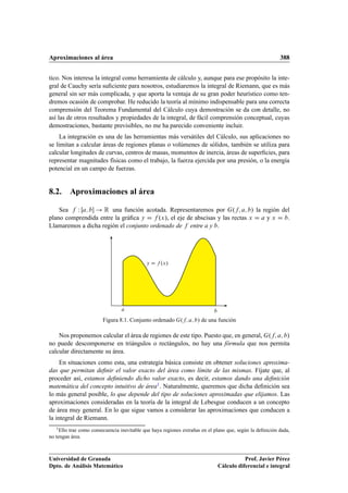 Aproximaciones al área 388
tico. Nos interesa la integral como herramienta de cálculo y, aunque para ese propósito la inte-
gral de Cauchy sería suﬁciente para nosotros, estudiaremos la integral de Riemann, que es más
general sin ser más complicada, y que aporta la ventaja de su gran poder heurístico como ten-
dremos ocasión de comprobar. He reducido la teoría al mínimo indispensable para una correcta
comprensión del Teorema Fundamental del Cálculo cuya demostración se da con detalle, no
así las de otros resultados y propiedades de la integral, de fácil comprensión conceptual, cuyas
demostraciones, bastante previsibles, no me ha parecido conveniente incluir.
La integración es una de las herramientas más versátiles del Cálculo, sus aplicaciones no
se limitan a calcular áreas de regiones planas o volúmenes de sólidos, también se utiliza para
calcular longitudes de curvas, centros de masas, momentos de inercia, áreas de superﬁcies, para
representar magnitudes físicas como el trabajo, la fuerza ejercida por una presión, o la energía
potencial en un campo de fuerzas.
8.2. Aproximaciones al área
Sea f W Œa; b ! R una función acotada. Representaremos por G.f; a; b/ la región del
plano comprendida entre la gráﬁca y D f .x/, el eje de abscisas y las rectas x D a y x D b.
Llamaremos a dicha región el conjunto ordenado de f entre a y b.
a b
y D f .x/
Figura 8.1. Conjunto ordenado G.f; a; b/ de una función
Nos proponemos calcular el área de regiones de este tipo. Puesto que, en general, G.f; a; b/
no puede descomponerse en triángulos o rectángulos, no hay una fórmula que nos permita
calcular directamente su área.
En situaciones como esta, una estrategia básica consiste en obtener soluciones aproxima-
das que permitan deﬁnir el valor exacto del área como límite de las mismas. Fíjate que, al
proceder así, estamos deﬁniendo dicho valor exacto, es decir, estamos dando una deﬁnición
matemática del concepto intuitivo de área1. Naturalmente, queremos que dicha deﬁnición sea
lo más general posible, lo que depende del tipo de soluciones aproximadas que elijamos. Las
aproximaciones consideradas en la teoría de la integral de Lebesgue conducen a un concepto
de área muy general. En lo que sigue vamos a considerar las aproximaciones que conducen a
la integral de Riemann.
1Ello trae como consecuencia inevitable que haya regiones extrañas en el plano que, según la deﬁnición dada,
no tengan área.
Universidad de Granada
Dpto. de Análisis Matemático
Prof. Javier Pérez
Cálculo diferencial e integral
 