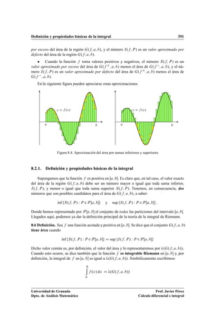 Deﬁnición y propiedades básicas de la integral 391
por exceso del área de la región G.f; a; b/, y el número I.f; P/ es un valor aproximado por
defecto del área de la región G.f; a; b/.
 Cuando la función f toma valores positivos y negativos, el número S.f; P/ es un
valor aproximado por exceso del área de G.f C; a; b/ menos el área de G.f ; a; b/, y el nú-
mero I.f; P/ es un valor aproximado por defecto del área de G.f C; a; b/ menos el área de
G.f ; a; b/.
En la siguiente ﬁgura pueden apreciarse estas aproximaciones.
a b
y D f .x/
a b
y D f .x/
Figura 8.4. Aproximación del área por sumas inferiores y superiores
8.2.1. Deﬁnición y propiedades básicas de la integral
Supongamos que la función f es positiva en Œa; b. Es claro que, en tal caso, el valor exacto
del área de la región G.f; a; b/ debe ser un número mayor o igual que toda suma inferior,
I.f; P/, y menor o igual que toda suma superior S.f; P/. Tenemos, en consecuencia, dos
números que son posibles candidatos para el área de G.f; a; b/, a saber:
Kınf fS.f; P/ W P 2P Œa; bg y sup fI.f; P/ W P 2P Œa; bg :
Donde hemos representado por P Œa; b el conjunto de todas las particiones del intervalo Œa; b.
Llegados aquí, podemos ya dar la deﬁnición principal de la teoría de la integral de Riemann.
8.6 Deﬁnición. Sea f una función acotada y positiva en Œa; b. Se dice que el conjunto G.f; a; b/
tiene área cuando
Kınf fS.f; P/ W P 2P Œa; bg D sup fI.f; P/ W P 2P Œa; bg
Dicho valor común es, por deﬁnición, el valor del área y lo representaremos por .G.f; a; b//.
Cuando esto ocurre, se dice también que la función f es integrable Riemann en Œa; b y, por
deﬁnición, la integral de f en Œa; b es igual a .G.f; a; b//. Simbólicamente escribimos:
b
a
f .x/ dx D .G.f; a; b//
Universidad de Granada
Dpto. de Análisis Matemático
Prof. Javier Pérez
Cálculo diferencial e integral
 