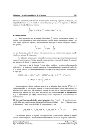 Deﬁnición y propiedades básicas de la integral 392
En el caso general en que la función f toma valores positivos y negativos, se dice que f es
integrable Riemann en Œa; b cuando lo son las funciones f C y f , en cuyo caso se deﬁne la
integral de f en Œa; b como el número:
b
a
f .x/ dx D .G.f C
; a; b// .G.f ; a; b//
8.7 Observaciones.
 No te confundas con la notación. El símbolo
b
a f .x/ dx representa un número. La
variable x que ﬁgura en él se suele decir que es una variable muda. Naturalmente, la letra x no
tiene ningún signiﬁcado especial y puede sustituirse por la que tú quieras o no poner ninguna;
por ejemplo:
b
a
f .t/ dt ;
b
a
f .s/ ds ;
b
a
f
son tres formas de escribir lo mismo. Volveremos sobre esta notación más adelante cuando
estudiemos técnicas de integración.
 La deﬁnición anterior debes entenderla como una primera aproximación matemática al
concepto intuitivo de área. Aunque te pueda parecer extraño, el concepto de área (y de integral)
que acabamos de deﬁnir es bastante restrictivo.
 En el caso en que la función f toma valores positivos y negativos, observa que la
gráﬁca de f se obtiene por simetría respecto al eje de abscisas de las partes de la gráﬁca de
f en las que f .x/  0. Como regiones simétricas respecto de una recta tienen la misma área,
se sigue que:
.G.f; a; b// D .G.f C
; a; b// C .G.f ; a; b// D .G.f C
C f ; a; b//D
D .G.jf j; a; b// D
b
a
jf .x/j dx
Seamos prácticos. ¿Cómo podemos, a partir de la deﬁnición dada, calcular
b
a f .x/ dx ?
Una primera idea en este sentido consiste en observar que cuanto mayor sea el número de
intervalos de la partición y más pequeña la longitud de cada uno de ellos cabe esperar que la
aproximación obtenida sea mejor. Para precisar esta idea, deﬁnimos el paso de una partición
P, y lo representamos por .P/, como la mayor de las longitudes de los subintervalos de
dicha partición.
8.8 Teorema (Convergencia de las sumas integrales). Sea f W Œa; b ! R una función inte-
grable, fPng una sucesión de particiones de Œa; b tal que f.Pn/g ! 0 y .f; Pn/ una suma
de Riemann de f para la partición Pn. Se veriﬁca entonces que:
lKım
n!1
S.f; Pn/ D lKım
n!1
.f; Pn/ D lKım
n!1
I.f; Pn/ D
b
a
f .x/ dx (8.1)
Este resultado permite en algunos casos particulares y con bastante esfuerzo e ingenio
calcular ciertas integrales. Como más adelante aprenderemos a calcular integrales con facilidad,
Universidad de Granada
Dpto. de Análisis Matemático
Prof. Javier Pérez
Cálculo diferencial e integral
 