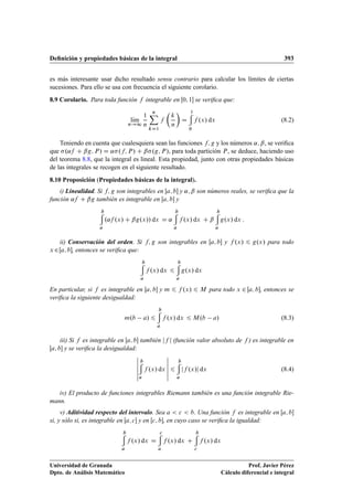 Deﬁnición y propiedades básicas de la integral 393
es más interesante usar dicho resultado sensu contrario para calcular los límites de ciertas
sucesiones. Para ello se usa con frecuencia el siguiente corolario.
8.9 Corolario. Para toda función f integrable en Œ0; 1 se veriﬁca que:
lKım
n!1
1
n
nX
kD1
f

k
n

D
1
0
f .x/ dx (8.2)
Teniendo en cuenta que cualesquiera sean las funciones f; g y los números ˛; ˇ, se veriﬁca
que .˛f C ˇg; P/ D ˛.f; P/ C ˇ.g; P/, para toda partición P, se deduce, haciendo uso
del teorema 8.8, que la integral es lineal. Esta propiedad, junto con otras propiedades básicas
de las integrales se recogen en el siguiente resultado.
8.10 Proposición (Propiedades básicas de la integral).
i) Linealidad. Si f; g son integrables en Œa; b y ˛; ˇ son números reales, se veriﬁca que la
función ˛f C ˇg también es integrable en Œa; b y
b
a
.˛f .x/ C ˇg.x// dx D ˛
b
a
f .x/ dx C ˇ
b
a
g.x/ dx :
ii) Conservación del orden. Si f; g son integrables en Œa; b y f .x/ 6 g.x/ para todo
x 2Œa; b, entonces se veriﬁca que:
b
a
f .x/ dx 6
b
a
g.x/ dx
En particular, si f es integrable en Œa; b y m 6 f .x/ 6 M para todo x 2 Œa; b, entonces se
veriﬁca la siguiente desigualdad:
m.b a/ 6
b
a
f .x/ dx 6 M.b a/ (8.3)
iii) Si f es integrable en Œa; b también jf j (función valor absoluto de f ) es integrable en
Œa; b y se veriﬁca la desigualdad:
ˇ
ˇ
ˇ
ˇ
ˇ
ˇ
b
a
f .x/ dx
ˇ
ˇ
ˇ
ˇ
ˇ
ˇ
6
b
a
jf .x/j dx (8.4)
iv) El producto de funciones integrables Riemann también es una función integrable Rie-
mann.
v) Aditividad respecto del intervalo. Sea a  c  b. Una función f es integrable en Œa; b
si, y sólo si, es integrable en Œa; c y en Œc; b, en cuyo caso se veriﬁca la igualdad:
b
a
f .x/ dx D
c
a
f .x/ dx C
b
c
f .x/ dx
Universidad de Granada
Dpto. de Análisis Matemático
Prof. Javier Pérez
Cálculo diferencial e integral
 