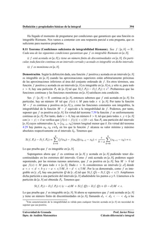 Deﬁnición y propiedades básicas de la integral 394
Ha llegado el momento de preguntarse por condiciones que garanticen que una función es
integrable Riemann. Nos vamos a contentar con una respuesta parcial a esta pregunta, que es
suﬁciente para nuestros propósitos.
8.11 Teorema (Condiciones suﬁcientes de integrabilidad Riemann). Sea f W Œa; b ! R .
Cada una de las siguientes condiciones garantizan que f es integrable Riemann en Œa; b.
i) f está acotada en Œa; b y tiene un número ﬁnito de discontinuidades en Œa; b. En parti-
cular, toda función continua en un intervalo cerrado y acotado es integrable en dicho intervalo.
ii) f es monótona en Œa; b.
Demostración. Según la deﬁnición dada, una función f positiva y acotada en un intervalo Œa; b
es integrable en Œa; b cuando las aproximaciones superiores están arbitrariamente próximas
de las aproximaciones inferiores al área del conjunto ordenado de f . En otros términos, una
función f positiva y acotada en un intervalo Œa; b es integrable en Œa; b si, y sólo si, para todo
  0, hay una partición P de Œa; b tal que S.f; P/ I.f; P/ 6 3. Probaremos que las
funciones continuas y las funciones monótonas en Œa; b satisfacen esta condición.
Ses f W Œa; b ! R continua en Œa; b, entonces sabemos que f está acotada en Œa; b. En
particular, hay un número M tal que f .x/ 6 M para todo x 2 Œa; b. Por tanto la función
M f es continua y positiva en Œa; b y, como las funciones constantes son integrables, la
integrabilidad de la función M f equivale a la integrabilidad de f . Podemos, por tanto,
suponer que f es positiva en Œa; b. En virtud del teorema 7.59 la función f es uniformemente
continua en Œa; b. Por tanto, dado   0, hay un número ı  0, tal que para todos x; y 2 Œa; b
con jx yj  ı se veriﬁca que jf .x/ f .y/j  =.b a/. Sea P una partición del intervalo
Œa; b cuyos subintervalos Ik D Œxk 1; xk tienen longitud menor que ı. En virtud del teorema
4.29 hay puntos uk; vk enIk en los que la función f alcanza su valor mínimo y máximo
absolutos respectivamente en el intervalo Ik. Tenemos que:
S.f; P/ I.f; P/ D
nX
kD0
f .vn/ f .un/

.xk 1 xk/ 

b a
nX
kD0
.xk 1 xk/ D :
Lo que prueba que f es integrable en Œa; b.
Supongamos ahora que f es continua en a; bŒ y acotada en Œa; b pudiendo tener dis-
continuidades en los extremos del intervalo. Como f está acotada en Œa; b, podemos seguir
suponiendo, por las mismas razones anteriores, que f es positiva en Œa; b. Sea M  0 tal
que f .x/ 6 M para todo x 2 Œa; b. Dado   0, consideremos un intervalo Œc; d donde
a  c  d  b y c a  =3M , b d  =3M . Por la ya demostrado, como f es inte-
grable en Œc; d, hay una partición Q de Œc; d tal que S.f; Q/ I.f; Q/  =3. Ampliamos
dicha partición a una partición del intervalo Œa; b añadiéndole los puntos a y b. Llamemos a la
partición de Œa; b así obtenida P. Tenemos que:
S.f; P/ I.f; P/ 6 .c a/M C S.f; Q/ I.f; Q/ C .b d/M  :
Lo que prueba que f es integrable en Œa; b. Si ahora se suponemos que f está acotada en Œa; b
y tiene un número ﬁnito de discontinuidades en Œa; b, llamando d1  d2      dp a las
3Esta caracterización de la integrabilidad es válida para cualquier función acotada en Œa; b sin necesidad de
suponer que sea positiva.
Universidad de Granada
Dpto. de Análisis Matemático
Prof. Javier Pérez
Cálculo diferencial e integral
 