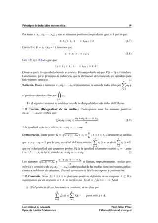 Principio de inducción matemática 19
Por tanto x1x2; x3;    ; xnC1 son n números positivos con producto igual a 1 por lo que:
x1x2 C x3 C    C xnC1  n (1.7)
Como 0  .1 x1/.x2 1/, tenemos que:
x1 C x2  1 C x1x2 (1.8)
De (1.71) y (1.8) se sigue que:
x1 C x2 C x3 C    C xnC1  n C 1
Observa que la desigualdad obtenida es estricta. Hemos probado así que P.nC1/ es verdadera.
Concluimos, por el principio de inducción, que la aﬁrmación del enunciado es verdadera para
todo número natural n.
Notación. Dados n números a1; a2;    ; an representamos la suma de todos ellos por
nX
jD1
aj y
el producto de todos ellos por
nY
jD1
aj .
En el siguiente teorema se establece una de las desigualdades más útiles del Cálculo.
1.12 Teorema (Desigualdad de las medias). Cualesquiera sean los números positivos
a1; a2;    ; an se veriﬁca que:
n
p
a1a2    an 6
a1 C a2 C    C an
n
(1.9)
Y la igualdad se da si, y sólo si, a1 D a2 D    D an.
Demostración. Basta poner G D n
p
a1a2    an y xi D
ai
G
; 1 6 i 6 n, Claramente se veriﬁca
que x1x2    xn D 1 por lo que, en virtud del lema anterior,
nX
iD1
xi  n es decir
nX
iD1
ai  nG
que es la desigualdad que queremos probar. Se da la igualdad solamente cuando xi D 1; para
i D 1; 2; : : : ; n, es decir, cuando a1 D a2 D    D an.
Los números n
p
a1a2    an y
a1 C a2 C    C an
n
se llaman, respectivamente, medias geo-
métrica y aritmética de a1; a2;    ; an. La desigualdad de las medias tiene interesantes aplica-
ciones a problemas de extremos. Una útil consecuencia de ella se expone a continuación.
1.13 Corolario. Sean fi; 1 6 i 6 n; funciones positivas deﬁnidas en un conjunto A  R y
supongamos que en un punto a 2 A se veriﬁca que f1.a/ D f2.a/ D    D fn.a/.
i) Si el producto de las funciones es constante, se veriﬁca que
nX
iD1
fi.a/ 6
nX
iD1
fi.x/ para todo x 2A:
Universidad de Granada
Dpto. de Análisis Matemático
Prof. Javier Pérez
Cálculo diferencial e integral
 