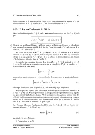 El Teorema Fundamental del Cálculo 397
integrabilidad en Œ0; 1, podemos deﬁnir f .0/D1 (o el valor que tú quieras); con ello, f es una
función continua en 0; 1 y acotada en Œ0; 1, por lo que es integrable en Œ0; 1.
8.2.2. El Teorema Fundamental del Cálculo
Dada una función integrable f W Œa; b ! R , podemos deﬁnir una nueva función F W Œa; b ! R
por:
F.x/ D
x
a
f .t/ dt para todo x 2 Œa; b
Observa que aquí la variable es x – el límite superior de la integral. Por eso, es obligado no
usar la misma letra x como variable de la función f en el integrando. F.x/ es la integral de la
función f en el intervalo Œa; x.
Por deﬁnición F.x/ D .G.f C; a; x// .G.f ; a; x//. Por supuesto, si f es positiva
entonces F.x/ D .G.f; a; x// es el área del conjunto ordenado de f entre a y x. No debes
olvidar en lo que sigue que F.x/D
x
a f .t/ dt se ha deﬁnido en términos de áreas. A la función
F la llamaremos la función área de f en Œa; b.
A veces hay que considerar funciones de la forma H.x/ D
x
c f .t/ dt en donde a  c  b
y x 2 Œa; b; por lo que es necesario precisar lo que se entiende por
x
c f .t/ dt cuando x  c.
El convenio que se hace es que:
v
u
f .t/ dt D
u
v
f .t/ dt
cualesquiera sean los números u y v. La justiﬁcación de este convenio es que, con él, la igual-
dad:
y
x
f .t/ dt C
z
y
f .t/ dt C
x
z
f .t/ dt D 0 (8.5)
se cumple cualesquiera sean los puntos x; y; z del intervalo Œa; b. Compruébalo.
Nuestro próximo objetivo va a consistir en invertir el proceso que nos ha llevado de f
a F.x/ D
x
a f .t/ dt . Nuestro problema es: ¿Cómo podemos recuperar la función f a partir
del conocimiento de la función área de f ? El resultado que sigue, uno de los más útiles del
Cálculo, establece una relación entre dos conceptos aparentemente lejanos entre sí: el concepto
de área y el de tangente a una curva, pues dicho resultado aﬁrma que la pendiente de “la curva
área de f ”, y D F.x/, en un punto x es igual a f .x/.
8.16 Teorema (Teorema Fundamental del Cálculo). Sea f W Œa; b ! R una función inte-
grable y deﬁnamos F W Œa; b ! R por:
F.x/ D
x
a
f .t/ dt (8.6)
para todo x 2 Œa; b. Entonces:
i) F es continua en Œa; b.
Universidad de Granada
Dpto. de Análisis Matemático
Prof. Javier Pérez
Cálculo diferencial e integral
 