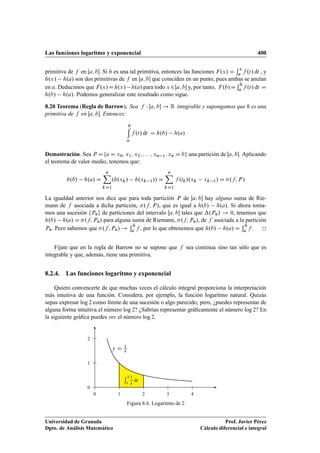 Las funciones logaritmo y exponencial 400
primitiva de f en Œa; b. Si h es una tal primitiva, entonces las funciones F.x/ D
x
a f .t/ dt , y
h.x/ h.a/ son dos primitivas de f en Œa; b que coinciden en un punto, pues ambas se anulan
en a. Deducimos que F.x/Dh.x/ h.a/ para todo x 2Œa; b y, por tanto, F.b/D
b
a f .t/ dt D
h.b/ h.a/. Podemos generalizar este resultado como sigue.
8.20 Teorema (Regla de Barrow). Sea f W Œa; b ! R integrable y supongamos que h es una
primitiva de f en Œa; b. Entonces:
b
a
f .t/ dt D h.b/ h.a/
Demostración. Sea P Dfa D x0; x1; x2; : : : ; xn 1; xn D bg una partición de Œa; b. Aplicando
el teorema de valor medio, tenemos que:
h.b/ h.a/ D
nX
kD1
.h.xk/ h.xk 1// D
nX
kD1
f .tk/.xk xk 1/ D .f; P/
La igualdad anterior nos dice que para toda partición P de Œa; b hay alguna suma de Rie-
mann de f asociada a dicha partición, .f; P/, que es igual a h.b/ h.a/. Si ahora toma-
mos una sucesión fPng de particiones del intervalo Œa; b tales que .Pn/ ! 0, tenemos que
h.b/ h.a/ D .f; Pn/ para alguna suma de Riemann, .f; Pn/, de f asociada a la partición
Pn. Pero sabemos que .f; Pn/ !
b
a f , por lo que obtenemos que h.b/ h.a/ D
b
a f .
Fíjate que en la regla de Barrow no se supone que f sea continua sino tan sólo que es
integrable y que, además, tiene una primitiva.
8.2.4. Las funciones logaritmo y exponencial
Quiero convencerte de que muchas veces el cálculo integral proporciona la interpretación
más intuitiva de una función. Considera, por ejemplo, la función logaritmo natural. Quizás