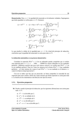 Ejercicios propuestos 21
Demostración. Para n D 1 la igualdad del enunciado es trivialmente verdadera. Supongamos
que dicha igualdad se veriﬁca para n 2 N. Entonces:
.a C b/nC1
D .a C b/.a C b/n
D .a C b/
 nX
kD0

n
k

an k
b k
#
D
nX
kD0

n
k

anC1 k
b k
C
nX
kD0

n
k

an k
b kC1
D
D
nX
kD0

n
k

anC1 k
b k
C
nC1X
kD1

n
k 1

anC1 k
b k
D anC1
C b nC1
C
nX
kD1

n
k

C

n
k 1

anC1 k
b k
D
D
nC1X
kD0

n C 1
k

anC1 k
b k
Lo que prueba la validez de la igualdad para n C 1. En virtud del principio de inducción,
concluimos que la igualdad del enunciado es cierta para todo n2N.
La inducción matemática es un proceso demostrativo
Considera la expresión 991n2 C 1. Con un ordenador puedes comprobar que si evalúas
esta expresión para n D 1; 2; 3; : : : ; 1000; : : : ; 100000 los valores obtenidos no son cuadrados
perfectos. ¿Debemos concluir que para todo número natural n se veriﬁca que 991n2 C 1 no
es un cuadrado perfecto? Pues no. Entre los números de la forma 991n2 C 1 hay cuadrados
perfectos. . . ¡el valor mínimo de n para el cual 991n2 C 1 es un cuadrado es el número n D
12055735790331359447442538767 !
Con eso te indico que hay que ser precavido: no basta comprobar la veracidad de una
expresión para unos cuantos valores de n para concluir que dicha expresión es cierta para todo
n. La historia de las matemáticas está llena de este tipo de errores.
1.3.1. Ejercicios propuestos
18. Prueba, usando el principio de inducción, que las siguientes aﬁrmaciones son ciertas para
todo n2N.
a) 3n 1 es divisible por 2.
b) n3 C 5n es múltiplo de 6.
c) 32n 1 es múltiplo de 8.
d) n5 n es divisible por 5.
e) n3 n C 1 no es divisible por 3.
Universidad de Granada
Dpto. de Análisis Matemático
Prof. Javier Pérez
Cálculo diferencial e integral
 