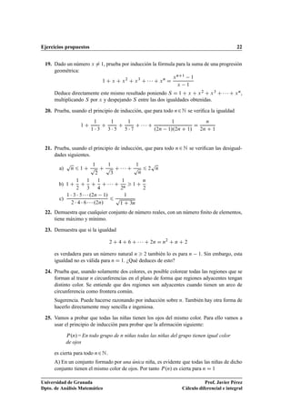 Ejercicios propuestos 22
19. Dado un número x ¤ 1, prueba por inducción la fórmula para la suma de una progresión
geométrica:
1 C x C x2
C x3
C    C xn
D
xnC1 1
x 1
Deduce directamente este mismo resultado poniendo S D 1 C x C x2 C x3 C    C xn,
multiplicando S por x y despejando S entre las dos igualdades obtenidas.
20. Prueba, usando el principio de inducción, que para todo n2N se veriﬁca la igualdad
1 C
1
1  3
C
1
3  5
C
1
5  7
C    C
1
.2n 1/.2n C 1/
D
n
2n C 1
21. Prueba, usando el principio de inducción, que para todo n2N se veriﬁcan las desigual-
dades siguientes.
a)
p
n 6 1 C
1
p
2
C
1
p
3
C    C
1
p
n
6 2
p
n
b) 1 C
1
2
C
1
3
C
1
4
C    C
1
2n
 1 C
n
2
c)
1  3  5    .2n 1/
2  4  6    .2n/
6
1
p
1 C 3n
22. Demuestra que cualquier conjunto de número reales, con un número ﬁnito de elementos,
tiene máximo y mínimo.
23. Demuestra que si la igualdad
2 C 4 C 6 C    C 2n D n2
C n C 2
es verdadera para un número natural n  2 también lo es para n 1. Sin embargo, esta
igualdad no es válida para n D 1. ¿Qué deduces de esto?
24. Prueba que, usando solamente dos colores, es posible colorear todas las regiones que se
forman al trazar n circunferencias en el plano de forma que regiones adyacentes tengan
distinto color. Se entiende que dos regiones son adyacentes cuando tienen un arco de
circunferencia como frontera común.
Sugerencia. Puede hacerse razonando por inducción sobre n. También hay otra forma de
hacerlo directamente muy sencilla e ingeniosa.
25. Vamos a probar que todas las niñas tienen los ojos del mismo color. Para ello vamos a
usar el principio de inducción para probar que la aﬁrmación siguiente:
P.n/ = En todo grupo de n niñas todas las niñas del grupo tienen igual color
de ojos
es cierta para todo n2N.
A) En un conjunto formado por una única niña, es evidente que todas las niñas de dicho
conjunto tienen el mismo color de ojos. Por tanto P.n/ es cierta para n D 1
Universidad de Granada
Dpto. de Análisis Matemático
Prof. Javier Pérez
Cálculo diferencial e integral
 