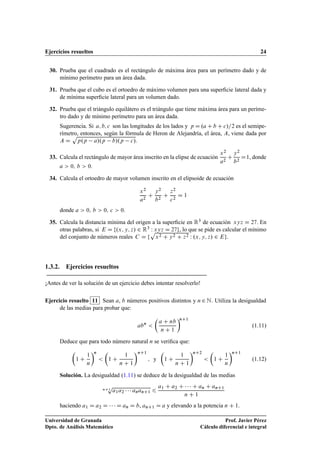 Ejercicios resueltos 24
30. Prueba que el cuadrado es el rectángulo de máxima área para un perímetro dado y de
mínimo perímetro para un área dada.
31. Prueba que el cubo es el ortoedro de máximo volumen para una superﬁcie lateral dada y
de mínima superﬁcie lateral para un volumen dado.
32. Prueba que el triángulo equilátero es el triángulo que tiene máxima área para un períme-
tro dado y de mínimo perímetro para un área dada.
Sugerencia. Si a; b; c son las longitudes de los lados y p D .a C b C c/=2 es el semipe-
rímetro, entonces, según la fórmula de Heron de Alejandría, el área, A, viene dada por
A D
p
p.p a/.p b/.p c/.
33. Calcula el rectángulo de mayor área inscrito en la elipse de ecuación
x2
a2
C
y2
b2
D1, donde
a  0; b  0.
34. Calcula el ortoedro de mayor volumen inscrito en el elipsoide de ecuación
x2
a2
C
y2
b2
C
z2
c2
D 1
donde a  0; b  0; c  0.
35. Calcula la distancia mínima del origen a la superﬁcie en R3 de ecuación xyz D 27. En
otras palabras, si E D f.x; y; z/ 2 R3 W xyz D 27g, lo que se pide es calcular el mínimo
del conjunto de números reales C D f
p
x2 C y2 C z2 W .x; y; z/ 2 Eg.
1.3.2. Ejercicios resueltos
¡Antes de ver la solución de un ejercicio debes intentar resolverlo!
Ejercicio resuelto 11 Sean a, b números positivos distintos y n 2 N. Utiliza la desigualdad
de las medias para probar que:
abn


a C nb
n C 1
nC1
(1.11)
Deduce que para todo número natural n se veriﬁca que:

1 C
1
n
n


1 C
1
n C 1
nC1
; y

1 C
1
n C 1
nC2


1 C
1
n
nC1
(1.12)
Solución. La desigualdad (1.11) se deduce de la desigualdad de las medias
nC1
p
a1a2    ananC1 6
a1 C a2 C    C an C anC1
n C 1
haciendo a1 D a2 D    D an D b, anC1 D a y elevando a la potencia n C 1.
Universidad de Granada
Dpto. de Análisis Matemático
Prof. Javier Pérez
Cálculo diferencial e integral
 