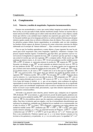 Complementos 26
1.4. Complementos
1.4.1. Números y medida de magnitudes. Segmentos inconmensurables.
Estamos tan acostumbrados a contar que cuesta trabajo imaginar un mundo sin números.
Pero así fue, no creo que nadie lo dude, durante muchísimo tiempo. Incluso en nuestros días se
tienen noticias de tribus aisladas que no saben contar más allá de cuatro o cinco objetos; cuando
tienen que referirse a una cantidad mayor emplean una expresión que quiere decir “muchos”.
Es frecuente también que en los lenguajes primitivos se utilicen palabras distintas para designar
números iguales cuando éstos se reﬁeren a diferentes clases de objetos. Poco a poco, conforme
los primitivos grupos tribales fueron organizándose en sociedades cada vez más complejas,
los hombres fueron capaces de abstraer el proceso de contar colecciones concretas de objetos
elaborando así el concepto de “número abstracto”. . . !Que a nosotros nos parece tan natural!
Una vez que los hombres aprendieron a contar objetos, el paso siguiente fue usar los nú-
meros para medir magnitudes tales como longitudes, superﬁcies, volúmenes o tiempos. Este
proceso requiere bastante ingenio. Consideremos, para ﬁjar ideas, que queremos expresar nu-
méricamente la longitud de un segmento de recta AB . Lo primero que hay que hacer es elegir
una unidad de medida que será otro segmento OU y comparar ambos. Puede ocurrir que AB
contenga un número exacto, m, de veces a OU . En tal caso podemos escribir simbólicamente
ABDm OU . El número m representa entonces la medida de AB respecto de OU . Lo más
frecuente, no obstante, es que OU no esté contenido un número exacto de veces en AB. En
tal caso podemos dividir OU en un cierto número, n, de partes iguales con la esperanza de
que, al tomar como nueva unidad de medida una de estas partes, OU 0, resulte que AB conten-
ga un número exacto, m, de veces a OU 0. Cuando esto es así se dice que los segmentos AB
y OU son conmensurables. Esto quiere decir que admiten una unidad de medida común: el
segmento OU 0. Podemos escribir AB Dm OU 0. Por otra parte OU Dn OU 0. Podemos ahora
usar los números m; n para hacernos una idea de cómo es AB comparado con OU ; esto es
lo que se expresa diciendo que la razón de AB respecto de OU es m W n (léase m sobre n).
Con el paso del tiempo el símbolo m W n que, en sus orígenes, como acabamos de explicar,
representaba la razón de (las longitudes) de dos segmentos quedó desprovisto de su signiﬁcado
original y pasó a ser considerado simplemente como un número naciendo de esta forma los nú-
meros racionales (cuyo nombre alude, precisamente, a que tales números representan razones
de segmentos conmensurables).
Volviendo a la situación antes descrita, parece intuitivo que, cualquiera sea el segmento
AB, dividiendo OU en un número, n, suﬁcientemente grande de partes iguales, podemos con-
seguir que la nueva unidad de medida, OU 0, esté efectivamente contenida un número exacto de
veces en AB. En otras palabras, parece que dos segmentos cualesquiera deben ser conmensu-
rables. Pues bien, la intuición aquí nos engaña, y ese fue el extraordinario descubrimiento que
realizaron los pitagóricos, probando que la diagonal de un cuadrado no es conmensurable con
el lado. En efecto, si OU es el lado y AB la diagonal, y suponemos que ambos admiten una
unidad de medida común OU 0, tendremos que OU D n OU 0, y AB D m OU 0 para conve-
nientes números naturales m; n. Pero, en virtud del teorema de Pitágoras, 2.OU /2 D .AB/2,
y deducimos que 2n2.OU 0/2 D m2.OU 0/2, por lo que debe ser 2n2 D m2. Veamos que esto
lleva a una contradicción. Podemos suponer que m y n no tienen factores comunes (si los
tuvieran se los quitamos) y, en particular, m y n no son ambos pares. La igualdad 2n2 D m2
Universidad de Granada
Dpto. de Análisis Matemático
Prof. Javier Pérez
Cálculo diferencial e integral
 