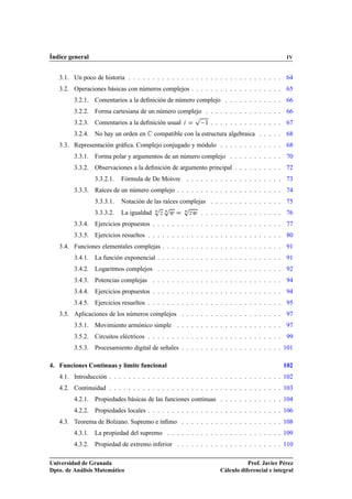Índice general IV
3.1. Un poco de historia . . . . . . . . . . . . . . . . . . . . . . . . . . . . . . . . 64
3.2. Operaciones básicas con números complejos . . . . . . . . . . . . . . . . . . . 65
3.2.1. Comentarios a la deﬁnición de número complejo . . . . . . . . . . . . 66
3.2.2. Forma cartesiana de un número complejo . . . . . . . . . . . . . . . . 66
3.2.3. Comentarios a la deﬁnición usual i D
p
1 . . . . . . . . . . . . . . . 67
3.2.4. No hay un orden en C compatible con la estructura algebraica . . . . . 68
3.3. Representación gráﬁca. Complejo conjugado y módulo . . . . . . . . . . . . . 68
3.3.1. Forma polar y argumentos de un número complejo . . . . . . . . . . . 70
3.3.2. Observaciones a la deﬁnición de argumento principal . . . . . . . . . . 72
3.3.2.1. Fórmula de De Moivre . . . . . . . . . . . . . . . . . . . . 73
3.3.3. Raíces de un número complejo . . . . . . . . . . . . . . . . . . . . . . 74
3.3.3.1. Notación de las raíces complejas . . . . . . . . . . . . . . . 75
3.3.3.2. La igualdad n
p
z n
p
w D n
p
zw . . . . . . . . . . . . . . . . . 76
3.3.4. Ejercicios propuestos . . . . . . . . . . . . . . . . . . . . . . . . . . . 77
3.3.5. Ejercicios resueltos . . . . . . . . . . . . . . . . . . . . . . . . . . . . 80
3.4. Funciones elementales complejas . . . . . . . . . . . . . . . . . . . . . . . . . 91
3.4.1. La función exponencial . . . . . . . . . . . . . . . . . . . . . . . . . . 91
3.4.2. Logaritmos complejos . . . . . . . . . . . . . . . . . . . . . . . . . . 92
3.4.3. Potencias complejas . . . . . . . . . . . . . . . . . . . . . . . . . . . 94
3.4.4. Ejercicios propuestos . . . . . . . . . . . . . . . . . . . . . . . . . . . 94
3.4.5. Ejercicios resueltos . . . . . . . . . . . . . . . . . . . . . . . . . . . . 95
3.5. Aplicaciones de los números complejos . . . . . . . . . . . . . . . . . . . . . 97
3.5.1. Movimiento armónico simple . . . . . . . . . . . . . . . . . . . . . . 97
3.5.2. Circuitos eléctricos . . . . . . . . . . . . . . . . . . . . . . . . . . . . 99
3.5.3. Procesamiento digital de señales . . . . . . . . . . . . . . . . . . . . . 101
4. Funciones Continuas y límite funcional 102
4.1. Introducción . . . . . . . . . . . . . . . . . . . . . . . . . . . . . . . . . . . . 102
4.2. Continuidad . . . . . . . . . . . . . . . . . . . . . . . . . . . . . . . . . . . . 103
4.2.1. Propiedades básicas de las funciones continuas . . . . . . . . . . . . . 104
4.2.2. Propiedades locales . . . . . . . . . . . . . . . . . . . . . . . . . . . . 106
4.3. Teorema de Bolzano. Supremo e ínﬁmo . . . . . . . . . . . . . . . . . . . . . 108
4.3.1. La propiedad del supremo . . . . . . . . . . . . . . . . . . . . . . . . 109
4.3.2. Propiedad de extremo inferior . . . . . . . . . . . . . . . . . . . . . . 110
Universidad de Granada
Dpto. de Análisis Matemático
Prof. Javier Pérez
Cálculo diferencial e integral
 