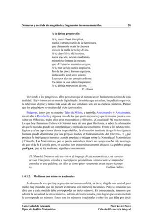Números y medida de magnitudes. Segmentos inconmensurables. 28
A la divina proporción
A ti, maravillosa disciplina,
media, extrema razón de la hermosura,
que claramente acata la clausura
viva en la malla de tu ley divina.
A ti, cárcel feliz de la retina,
áurea sección, celeste cuadratura,
misteriosa fontana de mesura
que el Universo armónico origina.
A ti, mar de los sueños angulares,
ﬂor de las cinco formas regulares,
dodecaedro azul, arco sonoro.
Luces por alas un compás ardiente.
Tu canto es una esfera trasparente.
A ti, divina proporción de oro.
R. Alberti
Volviendo a los pitagóricos, ellos pensaban que el número era el fundamento último de toda
realidad. Hoy vivimos en un mundo digitalizado: la música que escuchas, las películas que ves,
la televisión digital y tantas más cosas de uso cotidiano son, en su esencia, números. Parece
que los pitagóricos no estaban del todo equivocados.
Pitágoras, junto con su maestro Tales de Mileto, y también Anaximandro y Anáximenes,
sin olvidar a Demócrito y algunos más de los que queda memoria y que tú mismo puedes con-
sultar en Wikipedia, todos ellos eran matemáticos y ﬁlósofos. ¿Casualidad? Ni mucho menos.
Lo que hoy llamamos Cultura Occidental nace de una gran blasfemia, a saber, la aﬁrmación
de que la realidad puede ser comprendida y explicada racionalmente. Frente a los relatos mito-
lógicos y a los caprichosos dioses imprevisibles, la aﬁrmación insolente de que la inteligencia
humana puede desentrañar por sus propios medios el funcionamiento del Universo. Y ¿qué
produce la inteligencia humana cuando empieza a indagar sobre la Naturaleza? Matemáticas
y Filosofía. Las Matemáticas, por su propia naturaleza, tienen un campo mucho más restringi-
do que el de la Filosofía pero, en cambio, son extraordinariamente eﬁcaces. La palabra griega
˛˛, que se lee mathema, signiﬁca conocimiento.
El Libro del Universo está escrito en el lenguaje de las matemáticas y sus caracte-
res son triángulos, círculos y otras ﬁguras geométricas, sin las cuales es imposible
entender ni una palabra; sin ellos es como girar vanamente en un oscuro laberin-
to. Galileo Galilei
1.4.1.2. Medimos con números racionales
Acabamos de ver que hay segmentos inconmensurables; es decir, elegida una unidad para
medir, hay medidas que no pueden expresarse con números racionales. Pero la intuición nos
dice que a cada medida debe corresponder un único número. En consecuencia, tenemos que
admitir la necesidad de otros números, además de los racionales, para lograr que a cada medida
le corresponda un número. Estos son los números irracionales (sobre los que falta por decir
Universidad de Granada
Dpto. de Análisis Matemático
Prof. Javier Pérez
Cálculo diferencial e integral
 