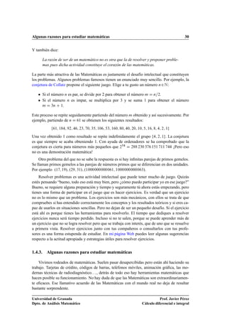 Algunas razones para estudiar matemáticas 30
Y también dice:
La razón de ser de un matemático no es otra que la de resolver y proponer proble-
mas pues dicha actividad constituye el corazón de las matemáticas.
La parte más atractiva de las Matemáticas es justamente el desafío intelectual que constituyen
los problemas. Algunos problemas famosos tienen un enunciado muy sencillo. Por ejemplo, la
conjetura de Collatz propone el siguiente juego. Elige a tu gusto un número n2N:
 Si el número n es par, se divide por 2 para obtener el número m D n=2.
 Si el número n es impar, se multiplica por 3 y se suma 1 para obtener el número
m D 3n C 1.
Este proceso se repite seguidamente partiendo del número m obtenido y así sucesivamente. Por
ejemplo, partiendo de n D 61 se obtienen los siguientes resultados:
f61; 184; 92; 46; 23; 70; 35; 106; 53; 160; 80; 40; 20; 10; 5; 16; 8; 4; 2; 1g
Una vez obtenido 1 como resultado se repite indeﬁnidamente el grupo f4; 2; 1g. La conjetura
es que siempre se acaba obteniendo 1. Con ayuda de ordenadores se ha comprobado que la
conjetura es cierta para números más pequeños que 258 D 288 230 376 151 711 744 ¡Pero eso
no es una demostración matemática!
Otro problema del que no se sabe la respuesta es si hay inﬁnitas parejas de primos gemelos.
Se llaman primos gemelos a las parejas de números primos que se diferencian en dos unidades.
Por ejemplo .17; 19/; .29; 31/; .1000000000061; 1000000000063/.
Resolver problemas es una actividad intelectual que puede tener mucho de juego. Quizás
estés pensando “bueno, todo eso está muy bien, pero ¿cómo puedo participar yo en ese juego?”
Bueno, se requiere alguna preparación y tiempo y seguramente tú ahora estás empezando, pero
tienes una forma de participar en el juego que es hacer ejercicios. Es verdad que un ejercicio
no es lo mismo que un problema. Los ejercicios son más mecánicos, con ellos se trata de que
compruebes si has entendido correctamente los conceptos y los resultados teóricos y si eres ca-
paz de usarlos en situaciones sencillas. Pero no dejan de ser un pequeño desafío. Si el ejercicio
está ahí es porque tienes las herramientas para resolverlo. El tiempo que dediques a resolver
ejercicios nunca será tiempo perdido. Incluso si no te salen, porque se puede aprender más de
un ejercicio que no se logra resolver pero que se trabaja con interés, que de uno que se resuelve
a primera vista. Resolver ejercicios junto con tus compañeros o consultarlos con tus profe-
sores es una forma estupenda de estudiar. En mi página Web puedes leer algunas sugerencias
respecto a la actitud apropiada y estrategias útiles para resolver ejercicios.
1.4.3. Algunas razones para estudiar matemáticas
Vivimos rodeados de matemáticas. Suelen pasar desapercibidas pero están ahí haciendo su
trabajo. Tarjetas de crédito, códigos de barras, teléfonos móviles, animación gráﬁca, las mo-
dernas técnicas de radiodiagnóstico. . . , detrás de todo eso hay herramientas matemáticas que
hacen posible su funcionamiento. No hay duda de que las Matemáticas son extraordinariamen-
te eﬁcaces. Ese llamativo acuerdo de las Matemáticas con el mundo real no deja de resultar
bastante sorprendente.
Universidad de Granada
Dpto. de Análisis Matemático
Prof. Javier Pérez
Cálculo diferencial e integral
 