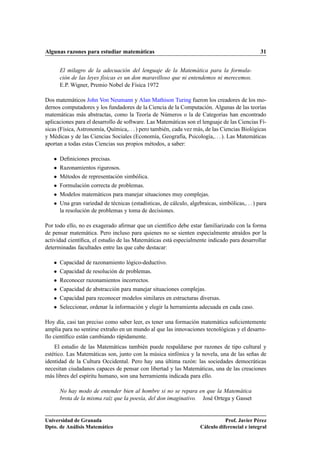 Algunas razones para estudiar matemáticas 31
El milagro de la adecuación del lenguaje de la Matemática para la formula-
ción de las leyes físicas es un don maravilloso que ni entendemos ni merecemos.
E.P. Wigner, Premio Nobel de Física 1972
Dos matemáticos John Von Neumann y Alan Mathison Turing fueron los creadores de los mo-
dernos computadores y los fundadores de la Ciencia de la Computación. Algunas de las teorías
matemáticas más abstractas, como la Teoría de Números o la de Categorías han encontrado
aplicaciones para el desarrollo de software. Las Matemáticas son el lenguaje de las Ciencias Fí-
sicas (Física, Astronomía, Química,. . . ) pero también, cada vez más, de las Ciencias Biológicas
y Médicas y de las Ciencias Sociales (Economía, Geografía, Psicología,. . . ). Las Matemáticas
aportan a todas estas Ciencias sus propios métodos, a saber:
 Deﬁniciones precisas.
 Razonamientos rigurosos.
 Métodos de representación simbólica.
 Formulación correcta de problemas.
 Modelos matemáticos para manejar situaciones muy complejas.
 Una gran variedad de técnicas (estadísticas, de cálculo, algebraicas, simbólicas,. . . ) para
la resolución de problemas y toma de decisiones.
Por todo ello, no es exagerado aﬁrmar que un cientíﬁco debe estar familiarizado con la forma
de pensar matemática. Pero incluso para quienes no se sienten especialmente atraídos por la
actividad cientíﬁca, el estudio de las Matemáticas está especialmente indicado para desarrollar
determinadas facultades entre las que cabe destacar:
 Capacidad de razonamiento lógico-deductivo.
 Capacidad de resolución de problemas.
 Reconocer razonamientos incorrectos.
 Capacidad de abstracción para manejar situaciones complejas.
 Capacidad para reconocer modelos similares en estructuras diversas.
 Seleccionar, ordenar la información y elegir la herramienta adecuada en cada caso.
Hoy día, casi tan preciso como saber leer, es tener una formación matemática suﬁcientemente
amplia para no sentirse extraño en un mundo al que las innovaciones tecnológicas y el desarro-
llo cientíﬁco están cambiando rápidamente.
El estudio de las Matemáticas también puede respaldarse por razones de tipo cultural y
estético. Las Matemáticas son, junto con la música sinfónica y la novela, una de las señas de
identidad de la Cultura Occidental. Pero hay una última razón: las sociedades democráticas
necesitan ciudadanos capaces de pensar con libertad y las Matemáticas, una de las creaciones
más libres del espíritu humano, son una herramienta indicada para ello.
No hay modo de entender bien al hombre si no se repara en que la Matemática
brota de la misma raíz que la poesía, del don imaginativo. José Ortega y Gasset
Universidad de Granada
Dpto. de Análisis Matemático
Prof. Javier Pérez
Cálculo diferencial e integral
 