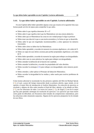 Lo que debes haber aprendido en este Capítulo. Lecturas adicionales 32
1.4.4. Lo que debes haber aprendido en este Capítulo. Lecturas adicionales
En este Capítulo debes haber aprendido algunas cosas que resumo en la siguiente lista cuya
lectura puede servirte de repaso para comprobar lo que sabes.
 Debes saber lo que signiﬁca demostrar H÷T .
 Debes saber lo que signiﬁca decir que las Matemáticas son una ciencia deductiva.
 Debes saber que en Matemáticas las cosas no son verdad porque lo diga tu profesor.
 Debes tener una idea de lo que es una teoría axiomática y la forma en que se desarrolla.
 Debes saber lo que son magnitudes inconmensurables y cómo aparecen los números
irracionales.
 Debes saber cómo se deben leer las Matemáticas.
 Debes haber aprendido y recordar de memoria los axiomas algebraicos y de orden de R.
 Debes ser capaz de usar dichos axiomas para probar propiedades algebraicas y de orden
de R.
 Debes haber aprendido y recordar de memoria las reglas para trabajar con desigualdades.
 Debes saber usar en casos prácticos las reglas para trabajar con desigualdades.
 Debes entender la deﬁnición de la función raíz cuadrada.
 Debes entender la deﬁnición y recordar las propiedades del valor absoluto.
 Debes recordar la estrategia (1.8) para trabajar con desigualdades entre números positi-
vos.
 Debes entender y saber aplicar el Principio de Inducción Matemática.
 Debes recordar la desigualdad de las medias y saber usarla para resolver problemas de
extremos.
Como lectura adicional te recomiendo los dos primeros capítulos del libro de Michael Spivak
[16], el cual, a pesar del tiempo transcurrido desde su primera edición, sigue siendo, en mi
opinión, el mejor libro de introducción al Análisis Matemático. Su colección de ejercicios es
excelente y algunos de ellos están resueltos al ﬁnal del libro; además, se ha editado un libro,
[15], con las soluciones de todos. Los textos de Larson [11] y de Engel [5] son de lo mejor
que hay para aprender estrategias de resolución de ejercicios. Los ejercicios que traen tienen
cierto grado de diﬁcultad, con frecuencia están tomados de competiciones matemáticas, pero
las soluciones están claramente expuestas. Algunos de los ejercicios propuestos los he tomado
de esos libros.
Universidad de Granada
Dpto. de Análisis Matemático
Prof. Javier Pérez
Cálculo diferencial e integral
 