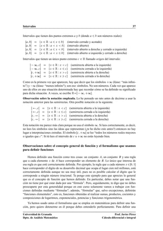 Intervalos 37
Intervalos que tienen dos puntos extremos a y b (donde a 6 b son números reales):
Œa; b D fx 2 R W a 6 x 6 bg (intervalo cerrado y acotado)
a; bŒ D fx 2 R W a  x  bg (intervalo abierto)
Œa; bŒ D fx 2 R W a 6 x  bg (intervalo abierto a derecha y cerrado a izquierda)
a; b D fx 2 R W a  x 6 bg (intervalo abierto a izquierda y cerrado a derecha)
Intervalos que tienen un único punto extremo c 2 R llamado origen del intervalo:
 ∞; cŒ D fx 2 R W x  cg (semirrecta abierta a la izquierda)
 ∞; c D fx 2 R W x 6 cg (semirrecta cerrada a la izquierda)
c; C∞Œ D fx 2 R W x  cg (semirrecta abierta a la derecha)
Œc; C∞Œ D fx 2 R W x  cg (semirrecta cerrada a la derecha)
Como es la primera vez que aparecen, hay que decir que los símbolos C∞ (léase: “más inﬁni-
to”) y ∞ (léase: “menos inﬁnito); son eso: símbolos. No son números. Cada vez que aparece
uno de ellos en una situación determinada hay que recordar cómo se ha deﬁnido su signiﬁcado
para dicha situación. A veces, se escribe RD ∞; C∞Œ.
Observación sobre la notación empleada. Lo he pensado un rato antes de decirme a usar la
notación anterior para las semirrectas. Otra posible notación es la siguiente.
 ; cŒ D fx 2 R W x  cg (semirrecta abierta a la izquierda)
 ; c D fx 2 R W x 6 cg (semirrecta cerrada a la izquierda)
c; ! Œ D fx 2 R W x  cg (semirrecta abierta a la derecha)
Œc; ! Œ D fx 2 R W x  cg (semirrecta cerrada a la derecha)
Esta notación me parece más clara porque no usa el símbolo ∞. Si lees correctamente, es decir,
no lees los símbolos sino las ideas que representan (¿te he dicho esto antes?) entonces no hay
lugar a interpretaciones extrañas. El símbolo Œc; C∞Œ se lee “todos los números reales mayores
o iguales que c”. Si tú lees el intervalo de c a C∞ no estás leyendo bien.
Observaciones sobre el concepto general de función y el formalismo que usamos
para deﬁnir funciones
Hemos deﬁnido una función como tres cosas: un conjunto A, un conjunto B y una regla
que a cada elemento x de A hace corresponder un elemento de B. Lo único que interesa de
esa regla es que esté correctamente deﬁnida. Por ejemplo, la regla que a cada número x 2Œ0; 1
hace corresponder el dígito de su desarrollo decimal que ocupa el lugar cien mil millones, está
correctamente deﬁnida aunque no sea muy útil, pues no es posible calcular el dígito que le
corresponde a ningún número irracional. Te pongo este ejemplo para que aprecies lo general
que es el concepto de función que hemos deﬁnido. En particular, debes notar que una fun-
ción no tiene por qué estar dada por una “fórmula”. Pero, seguidamente, te digo que no debes
preocuparte por esta generalidad porque en este curso solamente vamos a trabajar con fun-
ciones deﬁnidas mediante “fórmulas”; además, “fórmulas” que, salvo excepciones, deﬁnirán
“funciones elementales”, esto es, funciones obtenidas al realizar sumas, productos, cocientes y
composiciones de logaritmos, exponenciales, potencias y funciones trigonométrica.
Ya hemos usado antes el formalismo que se emplea en matemáticas para deﬁnir una fun-
ción, pero quiero detenerme en él porque debes entenderlo perfectamente. Para deﬁnir una
Universidad de Granada
Dpto. de Análisis Matemático
Prof. Javier Pérez
Cálculo diferencial e integral
 