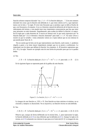 Intervalos 38
función solemos empezar diciendo “sea f W A ! R la función dada por. . . ”. Con esto estamos
diciendo tres cosas: que la función está deﬁnida en A, que toma valores en R, y que represen-
tamos con la letra f la regla. El error más frecuente que se produce aquí se debe al hecho de
que, con frecuencia, el conjunto A no es el dominio natural de deﬁnición de la función sino un
subconjunto del mismo, y esto puede tener muy importantes consecuencias que hay que tener
muy presentes en todo momento. Seguidamente, para acabar de deﬁnir la función, se especi-
ﬁca la regla que a cada elemento de A asocia un número real, lo que suele expresarse por “la
función dada por “f .x/Dfórmula o función elemental” para todo x 2 A”. Se suele volver a
insistir en que la variable x toma solamente valores en A para indicar que no nos interesa lo
que pueda pasar fuera de A.
Ten en cuenta que la letra con la que representamos una función, suele usarse f , podemos
elegirla a gusto y no tiene mayor importancia siempre que no se preste a confusiones. Lo
importante son los datos que deﬁnen la función: los conjuntos A, B (nosotros suponemos que
B D R) y la regla. Veamos un ejemplo más de esta forma de proceder para que no te queden
dudas.
a) Sea
f W R ! R la función dada por f .x/ D x3
4x2
C x C 6 para todo x 2 R (2.1)
En la siguiente ﬁgura se representa parte de la gráﬁca de esta función.
2
4
6
8
-2
-4
1 2 3 4-1-2-3 X
Y
y D f .x/
Figura 2.1. La función f .x/ D x3
4x2
C x C 6
La imagen de esta función es f .R/ D R. Esta función no tiene máximo ni mínimo, no es
creciente y tampoco es decreciente. No es inyectiva y su función inversa no está deﬁnida.
b) Sea
f W Œ0; 2 ! R la función dada por f .x/ D x3
4x2
C x C 6 para todo x 2 Œ0; 2 (2.2)
Observa que, aunque de forma deliberada uso la misma letra, f , para representar la regla,
la función deﬁnida en (2.2) es muy diferente que la deﬁnida en (2.1). Aunque la regla es la
misma, en (2.2) solamente nos interesa lo que pasa en el intervalo Œ0; 2. La imagen de esta
Universidad de Granada
Dpto. de Análisis Matemático
Prof. Javier Pérez
Cálculo diferencial e integral
 