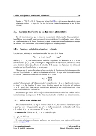 Estudio descriptivo de las funciones elementales 39
función es f .Œ0; 2/ D Œ0; 6. Claramente, la función (2.2) es estrictamente decreciente, tiene
máximo y mínimo y es inyectiva. Su función inversa está deﬁnida (aunque no sea fácil de
calcular).
2.2. Estudio descriptivo de las funciones elementales2
En este curso se supone que ya tienes un conocimiento intuitivo de las funciones elemen-
tales básicas (exponencial, logaritmo natural, trigonométricas). En esta lección vamos a hacer
un estudio descriptivo de dichas funciones, es decir, no vamos a dar deﬁniciones rigurosas de
las mismas y nos limitaremos a recordar sus propiedades más importantes.
2.2.1. Funciones polinómicas y funciones racionales
Las funciones polinómicas o polinomios son las funciones de la forma
P.x/ D c0 C c1x C c2x2
C    C cnxn
donde c0; c1; : : : ; cn son números reales llamados coeﬁcientes del polinomio; n 2 N es un
número natural que, si cn ¤ 0, se llama grado del polinomio. Las funciones polinómicas tienen
como dominio natural de deﬁnición la totalidad de R aunque con frecuencia nos interesará
estudiar una función polinómica en un intervalo.
Mientras que la suma, el producto y la composición de funciones polinómicas es también
una función polinómica, el cociente de funciones polinómica da lugar a las llamadas funciones
racionales. Una función racional es una función de la forma:
R.x/ D
P.x/
Q.x/
donde P (el numerador) y Q (el denominador) son polinomios y Q no es el polinomio constan-
te igual a 0. La función R tiene como dominio natural de deﬁnición el conjunto
fx 2 R W Q.x/ ¤ 0g. Observa que las funciones polinómicas son también funciones racio-
nales (con denominador constante 1).
Es inmediato que sumas, productos y cocientes de funciones racionales son también funcio-
nes racionales; y la composición de dos funciones racionales es también una función racional.
2.2.2. Raíces de un número real
Dados un número real x  0 y un número natural k  2, hay un único número real mayor
o igual que cero, z  0, que veriﬁca que zk D x. Dicho número real z se llama la raíz k-ésima
o de orden k de x y se representa por k
p
x o por x1=k.
2.11 Proposición. Sean x; y 2 RC
o , k 2 N. Se veriﬁca que:
a) k
p
x y D k
p
x k
p
y.
2El estudio de las funciones elementales que haremos aquí se complementa con el cuaderno de Mathematica
que está en mi página Web.
Universidad de Granada
Dpto. de Análisis Matemático
Prof. Javier Pérez
Cálculo diferencial e integral
 