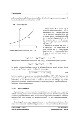 Exponenciales 41
podemos deducir muy fácilmente las propiedades de la función logaritmo en base a a partir de
las propiedades de la función logaritmo natural.
2.2.5. Exponenciales
X
Y
y D ax
Figura 2.3. Función exponencial de base a  1
La función inversa de la función loga es
la función exponencial de base a, que se
representa por expa. Por tanto, para cada
x 2 R, expa.x/ es, por deﬁnición, el úni-
co número positivo cuyo logaritmo en ba-
se a es igual a x: loga.expa.x// D x. Es
fácil comprobar que si r 2 Q entonces
expa.r/Dar , por lo que se usa la notación
expa.x/ D ax.
El dominio de la función expa es R, y
su imagen es RC. La función es estricta-
mente creciente si a  1 y estrictamente
decreciente si a  1. La propiedad básica
de expa es que convierten sumas en
productos:
expa.x C y/ D expa.x/ expa.y/ .x; y 2 R/
Dos funciones exponenciales cualesquiera, expa y expb, están relacionadas por la igualdad:
expb.x/ D expa.x loga b/ .x 2 R/
La función exponencial de base e, inversa de la función logaritmo natural, se notará simple-
mente por exp. Por tanto exp.x/ D ex. Con ello tenemos que:
xy
D ey log x
.x  0; y 2 R/ (2.3)
La letra e se eligió en honor del gran matemático Leonhard Euler (1707-1783). A primera vista
puede parecer que no hay razones particulares para llamar natural al número e. Las razones
matemáticas de esta elección se verán al estudiar la derivación. Sin embargo, hay muchos
procesos de crecimiento que hacen del número e una base exponencial extremadamente útil e
interesante. Veamos unos ejemplos.
2.2.5.1. Interés compuesto
Supongamos que invertimos un capital inicial, P, a una tasa de interés anual r (expresado
en tanto por uno), ¿cuánto dinero tendremos cuando hayan pasado k años? Respuesta: depende
de cómo se paguen los intereses. En el interés simple se paga el total de los intereses al terminar
la inversión, por lo que el interés total producido es igual a Prk, y el capital ﬁnal será igual a
P.1 C rk/.
Sin embargo, lo usual es que se paguen intereses en períodos más cortos de tiempo. Estos
intereses se acumulan al capital inicial y producen, a su vez, nuevos intereses. Esto se conoce
Universidad de Granada
Dpto. de Análisis Matemático
Prof. Javier Pérez
Cálculo diferencial e integral
 