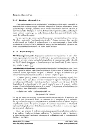 Funciones trigonométricas 43
2.2.7. Funciones trigonométricas
El concepto más especíﬁco de la trigonometría es el de medida de un ángulo. Para medir un
ángulo llevamos su vértice al origen y medimos la longitud del arco de la circunferencia unidad
que dicho ángulo intercepta, obtenemos así un número que llamamos la medida (absoluta, es
decir no orientada) del ángulo en cuestión. Naturalmente, lo primero que hay que hacer para
medir cualquier cosa es elegir una unidad de medida. Pues bien, para medir ángulos suelen
usarse dos unidades de medida.
Hay una expresión que estamos acostumbrados a usar y cuyo signiﬁcado conviene precisar.
Me reﬁero a la expresión: “una circunferencia de radio r”. Cuando empleamos dicha expresión
se sobreentiende que el radio r de la circunferencia es un número expresado en alguna unidad
de medida de longitudes. Es decir, la expresión “una circunferencia de radio r” presupone que
hemos ﬁjado una unidad de medida con la cual hemos medido r.
2.2.7.1. Medida de ángulos
Medida de ángulos en grados. Supongamos que tenemos una circunferencia de radio r. Para
medir ángulos en grados sobre dicha circunferencia lo que hacemos es tomar como unidad de
medida un arco cuya longitud sea igual a la longitud total de esa circunferencia (2r) dividida
por 360. Un ángulo de un grado es el que intercepta en una circunferencia de radio r un arco
cuya longitud es igual a
2r
360
.
Medida de ángulos en radianes. Supongamos que tenemos una circunferencia de radio r. Para
medir ángulos en radianes sobre dicha circunferencia lo que hacemos es tomar como unidad
de medida un arco cuya longitud sea igual a la del radio. Un ángulo de un radián es el que
intercepta en una circunferencia de radio r un arco cuya longitud es igual a r.
Las palabras “grado” y “radián” se usan tanto para referirse a los respectivos ángulos como
a las medidas de sus arcos. Es así como debes interpretar la expresión “la longitud total de la
circunferencia es 360 grados y también es igual a 2 radianes”. Sería más exacto decir: “la
longitud total de la circunferencia es 360 veces la longitud de un arco de un grado y también
es igual a 2 veces la longitud de un arco de un radián”. Evidentemente, la longitud de un arco
de un radián es igual al radio de la circunferencia.
La relación entre grados y radianes viene dada por:
360 grados D 2 radianes
No hay que olvidar que grados y radianes no son otra cosa que unidades de medida de lon-
gitudes, al igual que lo son el metro y el centímetro. En la navegación y en la astronomía
los ángulos se miden en grados, pero en Cálculo es preferible medirlos en radianes porque se
simpliﬁcan las cuentas. Por ejemplo, la longitud de un arco de circunferencia se obtiene mul-
tiplicando la longitud del radio de dicha circunferencia por la medida en radianes del ángulo
que corresponde a dicho arco.
Observa que la ventaja de medir arcos en radianes es que, en tal caso, la misma unidad con
la que medimos el radio nos sirve para medir arcos. Por ejemplo, si el radio es 1 centímetro
el radián también mide 1 centímetro; mientras que la medida de un grado en centímetros sería
2=360 ' 0; 0174533.
Universidad de Granada
Dpto. de Análisis Matemático
Prof. Javier Pérez
Cálculo diferencial e integral
 