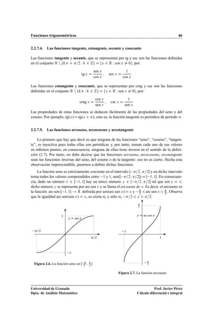 Funciones trigonométricas 46
2.2.7.4. Las funciones tangente, cotangente, secante y cosecante
Las funciones tangente y secante, que se representan por tg y sec son las funciones deﬁnidas
en el conjunto R n fk C =2 W k 2 Zg D fx 2 R W cos x ¤ 0g, por:
tg x D
sen x
cos x
; sec x D
1
cos x
Las funciones cotangente y cosecante, que se representan por cotg y csc son las funciones
deﬁnidas en el conjunto R n fk W k 2 Zg D fx 2 R W sen x ¤ 0g, por:
cotg x D
cos x
sen x
; csc x D
1
sen x
Las propiedades de estas funciones se deducen fácilmente de las propiedades del seno y del
coseno. Por ejemplo, tg.x/Dtg.x C/; esto es, la función tangente es periódica de período .
2.2.7.5. Las funciones arcoseno, arcocoseno y arcotangente
Lo primero que hay que decir es que ninguna de las funciones “seno”, “coseno”, “tangen-
te”, es inyectiva pues todas ellas son periódicas y, por tanto, toman cada uno de sus valores
en inﬁnitos puntos; en consecuencia, ninguna de ellas tiene inversa en el sentido de la deﬁni-
ción (2.7). Por tanto, no debe decirse que las funciones arcoseno, arcocoseno, arcotangente
sean las funciones inversas del seno, del coseno o de la tangente: eso no es cierto. Hecha esta
observación imprescindible, pasemos a deﬁnir dichas funciones.
La función seno es estrictamente creciente en el intervalo Œ =2; =2 y en dicho intervalo
toma todos los valores comprendidos entre 1 y 1, sen.Œ =2; =2/ D Œ 1; 1. En consecuen-
cia, dado un número x 2 Œ 1; 1 hay un único número y 2 Œ =2; =2 tal que sen y D x;
dicho número y se representa por arc sen x y se llama el arcoseno de x. Es decir, el arcoseno es
la función arc senWŒ 1; 1 ! R deﬁnida por sen.arc sen x/Dx y 
2 6arc sen x 6 
2 . Observa
que la igualdad arc sen.sen x/ D x, es cierta si, y sólo si, =2 6 x 6 =2.
y D sen x
=2
=2
1
1
Figura 2.6. La función seno en Œ 
2
; 
2

y D arc sen x

2

2
1
1
Figura 2.7. La función arcoseno
Universidad de Granada
Dpto. de Análisis Matemático
Prof. Javier Pérez
Cálculo diferencial e integral
 
