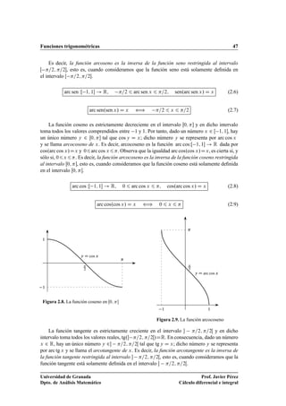 Funciones trigonométricas 47
Es decir, la función arcoseno es la inversa de la función seno restringida al intervalo
Œ =2; =2, esto es, cuando consideramos que la función seno está solamente deﬁnida en
el intervalo Œ =2; =2.
arc sen WŒ 1; 1 ! R; =2 6 arc sen x 6 =2; sen.arc sen x/ D x (2.6)
arc sen.sen x/ D x ” =2 6 x 6 =2 (2.7)
La función coseno es estrictamente decreciente en el intervalo Œ0;  y en dicho intervalo
toma todos los valores comprendidos entre 1 y 1. Por tanto, dado un número x 2 Œ 1; 1, hay
un único número y 2 Œ0;  tal que cos y D x; dicho número y se representa por arc cos x
y se llama arcocoseno de x. Es decir, arcocoseno es la función arc cosWŒ 1; 1 ! R dada por
cos.arc cos x/Dx y 06arc cos x6: Observa que la igualdad arc cos.cos x/Dx, es cierta si, y
sólo si, 06x6. Es decir, la función arcocoseno es la inversa de la función coseno restringida
al intervalo Œ0; , esto es, cuando consideramos que la función coseno está solamente deﬁnida
en el intervalo Œ0; .
arc cos WŒ 1; 1 ! R; 0 6 arc cos x 6 ; cos.arc cos x/ D x (2.8)
arc cos.cos x/ D x ” 0 6 x 6  (2.9)
y D cos x

2

1
1
Figura 2.8. La función coseno en Œ0; 
y D arc cos x

2

11
Figura 2.9. La función arcocoseno
La función tangente es estrictamente creciente en el intervalo  =2; =2Œ y en dicho
intervalo toma todos los valores reales, tg. =2; =2Œ/DR. En consecuencia, dado un número
x 2 R, hay un único número y 2 =2; =2Œ tal que tg y D x; dicho número y se representa
por arc tg x y se llama el arcotangente de x. Es decir, la función arcotangente es la inversa de
la función tangente restringida al intervalo  =2; =2Œ, esto es, cuando consideramos que la
función tangente está solamente deﬁnida en el intervalo  =2; =2Œ.
Universidad de Granada
Dpto. de Análisis Matemático
Prof. Javier Pérez
Cálculo diferencial e integral
 