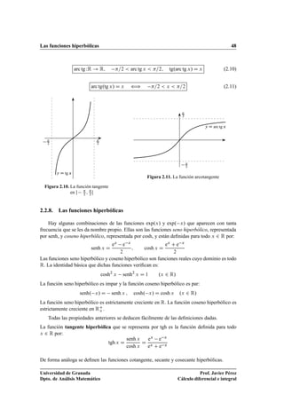 Las funciones hiperbólicas 48
arc tg WR ! R; =2  arc tg x  =2; tg.arc tg x/ D x (2.10)
arc tg.tg x/ D x ” =2  x  =2 (2.11)
y D tg x

2

2
Figura 2.10. La función tangente
en  
2 ; 
2 Œ
y D arc tg x

2

2
Figura 2.11. La función arcotangente
2.2.8. Las funciones hiperbólicas
Hay algunas combinaciones de las funciones exp.x/ y exp. x/ que aparecen con tanta
frecuencia que se les da nombre propio. Ellas son las funciones seno hiperbólico, representada
por senh, y coseno hiperbólico, representada por cosh, y están deﬁnidas para todo x 2 R por:
senh x D
ex e x
2
; cosh x D
ex C e x
2
Las funciones seno hiperbólico y coseno hiperbólico son funciones reales cuyo dominio es todo
R. La identidad básica que dichas funciones veriﬁcan es:
cosh2
x senh2
x D 1 .x 2 R/
La función seno hiperbólico es impar y la función coseno hiperbólico es par:
senh. x/ D senh x ; cosh. x/ D cosh x .x 2 R/
La función seno hiperbólico es estrictamente creciente en R. La función coseno hiperbólico es
estrictamente creciente en RC
o .
Todas las propiedades anteriores se deducen fácilmente de las deﬁniciones dadas.
La función tangente hiperbólica que se representa por tgh es la función deﬁnida para todo
x 2 R por:
tgh x D
senh x
cosh x
D
ex e x
ex C e x
De forma análoga se deﬁnen las funciones cotangente, secante y cosecante hiperbólicas.
Universidad de Granada
Dpto. de Análisis Matemático
Prof. Javier Pérez
Cálculo diferencial e integral
 