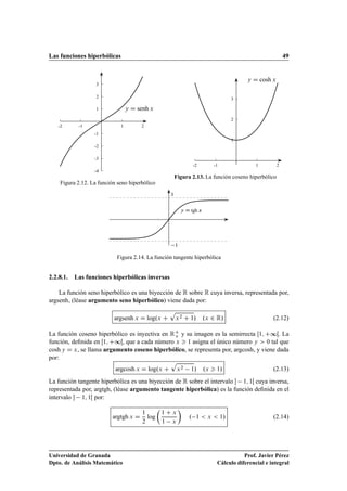 Las funciones hiperbólicas 49
1
2
3
-1
-2
-3
-4
1 2-1-2
y D senh x
Figura 2.12. La función seno hiperbólico
1
2
3
1 2-1-2
y D cosh x
Figura 2.13. La función coseno hiperbólico
y D tgh x
1
1
Figura 2.14. La función tangente hiperbólica
2.2.8.1. Las funciones hiperbólicas inversas
La función seno hiperbólico es una biyección de R sobre R cuya inversa, representada por,
argsenh, (léase argumento seno hiperbólico) viene dada por:
argsenh x D log.x C
p
x2 C 1/ .x 2 R/ (2.12)
La función coseno hiperbólico es inyectiva en RC
o y su imagen es la semirrecta Œ1; C∞Œ. La
función, deﬁnida en Œ1; C∞Œ, que a cada número x  1 asigna el único número y  0 tal que
cosh y D x, se llama argumento coseno hiperbólico, se representa por, argcosh, y viene dada
por:
argcosh x D log.x C
p
x2 1/ .x  1/ (2.13)
La función tangente hiperbólica es una biyección de R sobre el intervalo  1; 1Œ cuya inversa,
representada por, argtgh, (léase argumento tangente hiperbólica) es la función deﬁnida en el
intervalo  1; 1Œ por:
argtgh x D
1
2
log

1 C x
1 x

. 1  x  1/ (2.14)
Universidad de Granada
Dpto. de Análisis Matemático
Prof. Javier Pérez
Cálculo diferencial e integral
 