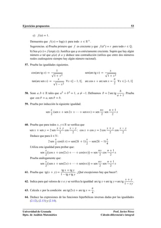 Ejercicios propuestos 53
c) f .e/ D 1.
Demuestra que f .x/ D log.x/ para todo x 2 RC.
Sugerencias. a) Prueba primero que f es creciente y que f .er / D r para todo r 2 Q.
b) Sea '.x/Df .exp.x//. Justiﬁca que ' es estrictamente creciente. Supón que hay algún
número a tal que '.a/ ¤ a y deduce una contradicción (utiliza que entre dos números
reales cualesquiera siempre hay algún número racional).
57. Prueba las igualdades siguientes.
cos.arc tg x/ D
1
p
1 C x2
sen.arc tg x/ D
x
p
1 C x2
tan.arc sen x/ D
x
p
1 x2
8x 2 1; 1Œ; arc cos x C arc sen x D

2
8x 2 Œ 1; 1
58. Sean a; b 2 R tales que a2 C b2 D 1; a ¤ 1. Deﬁnamos # D 2 arc tg
b
a C 1
. Prueba
que cos # D a, sen # D b:
59. Prueba por inducción la siguiente igualdad.
sen
x
2
.sen x C sen 2x C    C sen nx/ D sen
nx
2
sen
n C 1
2
x
60. Prueba que para todos x; y 2R se veriﬁca que
sen x C sen y D 2 sen
x C y
2
cos
x y
2
I cos x C cos y D 2 cos
x C y
2
cos
x y
2
Deduce que para k 2N:
2 sen
x
2
cos.kx/ D sen.2k C 1/
x
2
sen.2k 1/
x
4
Utiliza esta igualdad para probar que:
sen
x
2
cos x C cos.2x/ C    C cos.nx/

D sen
nx
2
cos
n C 1
2
x
Prueba análogamente que:
sen
x
2
sen x C sen.2x/ C    C sen.nx/

D sen
nx
2
sen
n C 1
2
x
61. Prueba que tg.x C y/ D
tg x C tg y
1 tg x tg y
. ¿Qué excepciones hay que hacer?.
62. Indica para qué valores de x e y se veriﬁca la igualdad arc tg xCarc tg yDarc tg
x C y
1 xy
.
63. Calcula x por la condición arc tg.2x/ C arc tg x D

4
.
64. Deduce las expresiones de las funciones hiperbólicas inversas dadas por las igualdades
(2.12), (2.13) y (2.14).
Universidad de Granada
Dpto. de Análisis Matemático
Prof. Javier Pérez
Cálculo diferencial e integral
 