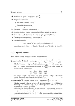 Ejercicios resueltos 54
65. Prueba que arc tg.ex
/ arc tg .tgh.x=2// D

4
.
66. Simpliﬁca las expresiones
a) senh2
x cos2y C cosh2
x sen2y.
b)
cosh.log x/ C senh.log x/
x
.
67. Prueba que 2 argtgh.tg x/ D argtgh.sen 2x/.
68. Deﬁne las funciones secante y cotangente hiperbólicas y estudia sus inversas.
69. Obtener fórmulas de adición para el seno, coseno y tangente hiperbólicos.
70. Dibuja la gráﬁca de la función y D arc sen.sen x/.
71. Prueba las igualdades:
cos a D 4 cos3
.a=3/ 3 cos.a=3/ D 2 cos2
.a=2/ 1
y, usando que cos 0D 1, cos  D 1, deduce el valor de cos.=6/, cos.=4/ y cos.=8/.
2.2.10. Ejercicios resueltos
¡Antes de ver la solución de un ejercicio debes intentar resolverlo!
Ejercicio resuelto 15 Calcula x sabiendo que
1
logx.a/
D
1
logb.a/
C
1
logc.a/
C
1
logd .a/
Solución. Pongamos yDlogx.a/. Por deﬁnición, tenemos que xy
Da, de donde se sigue
que y log x D log a. Hemos obtenido así que logx.a/ D
log a
log x
. Con ello, la igualdad del
enunciado puede escribirse como
log x
log a
D
log b
log a
C
log c
log a
C
log d
log a
esto es log x D log b C log c C log d, o lo que es igual, log x D log.b c d/. Como la
función logaritmo es inyectiva, deducimos que x D b c d. ©
Ejercicio resuelto 16 Prueba la igualdad arc cos x C arc sen x D

2
8x 2 Œ 1; 1
Solución. Se trata de probar que arc sen xD 
2 arc cos x para todo x 2 Œ 1; 1. Para ello,
dado x 2 Œ 1; 1, pongamos z D 
2 arc cos x. Como, por deﬁnición, 0 6 arc cos x 6 ,
deducimos que 
2 6 z 6 
2 . Además
sen z Dsen.=2 arc cos x/Dsen.=2/ cos. arc cos x/Ccos.=2/ sen. arc cos x/D
D cos. arc cos x/ D cos.arc cos x/ D x
Hemos probado así que sen z D x, y 
2 6 z 6 
2 lo que, por deﬁnición, quiere decir que
z D arc sen x.
Universidad de Granada
Dpto. de Análisis Matemático
Prof. Javier Pérez
Cálculo diferencial e integral
 