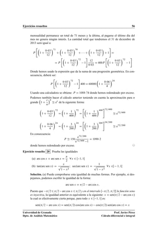 Ejercicios resueltos 56
mensualidad permanece un total de 71 meses y la última, al pagarse el último día del
mes no genera ningún interés. La cantidad total que tendremos el 31 de diciembre de
2013 será igual a:
P

1 C
003
12
71
C

1 C
003
12
70
C    C

1 C
003
12

C 1
#
D
D P

1 C
003
12
72
1
#
12
003
D 400P

1 C
003
12
72
1
#
Donde hemos usado la expresión que da la suma de una progresión geométrica. En con-
secuencia, deberá ser:
P

1 C
003
12
72
1
#
400 D 60000

1 C
006
4
24
Usando una calculadora se obtiene: P D 108874 donde hemos redondeado por exceso.
Podemos también hacer el cálculo anterior teniendo en cuenta la aproximación para n
grande

1 C
r
n
n
Ñ er
de la siguiente forma:

1 C
003
12
72
D

1 C
1
400
72
D

1 C
1
400
400
#72=400
Ñ e72=400

1 C
006
4
24
D

1 C
3
200
24
D

1 C
3
200
200
#24=200
Ñ e72=200
En consecuencia:
P Ñ 150
e72=200
e72=400 1
D 10902
donde hemos redondeado por exceso. ©
Ejercicio resuelto 20 Prueba las igualdades
(a) arc cos x C arc sen x D

2
8x 2 Œ 1; 1
(b) tan.arc sen x/ D
x
p
1 x2
I sec.arc sen x/ D
1
p
1 x2
8x 2 1; 1Œ
Solución. (a) Puede comprobarse esta igualdad de muchas formas. Por ejemplo, si des-
pejamos, podemos escribir la igualdad de la forma:
arc sen x D =2 arc cos x:
Puesto que =26 =2 arc cos x 6 =2 y en el intervalo Œ =2; =2 la función seno
es inyectiva, la igualdad anterior es equivalente a la siguiente: x D sen.=2 arc cos x/
la cual es efectivamente cierta porque, para todo x 2 Œ 1; 1 es:
sen.=2 arc cos x/ D sen.=2/ cos.arc cos x/ cos.=2/ sen.arc cos x/ D x
Universidad de Granada
Dpto. de Análisis Matemático
Prof. Javier Pérez
Cálculo diferencial e integral
 