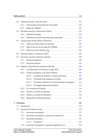 Índice general VII
6.3. Teoremas de Rolle y del valor medio . . . . . . . . . . . . . . . . . . . . . . . 222
6.3.1. Consecuencias del teorema del valor medio . . . . . . . . . . . . . . . 225
6.3.2. Reglas de L’Hôpital . . . . . . . . . . . . . . . . . . . . . . . . . . . 229
6.4. Derivadas sucesivas. Polinomios de Taylor . . . . . . . . . . . . . . . . . . . . 232
6.4.1. Notación de Landau . . . . . . . . . . . . . . . . . . . . . . . . . . . 234
6.4.2. Polinomios de Taylor de las funciones elementales . . . . . . . . . . . 235
6.5. Técnicas para calcular límites de funciones . . . . . . . . . . . . . . . . . . . 237
6.5.1. Límites que debes saberte de memoria . . . . . . . . . . . . . . . . . . 238
6.5.2. Sobre el mal uso de las reglas de L’Hôpital . . . . . . . . . . . . . . . 241
6.5.3. Sobre el uso de la notación lKım
x!a
. . . . . . . . . . . . . . . . . . . . . 242
6.6. Extremos relativos. Teorema de Taylor . . . . . . . . . . . . . . . . . . . . . . 243
6.7. Funciones convexas y funciones cóncavas . . . . . . . . . . . . . . . . . . . . 246
6.7.1. Ejercicios propuestos . . . . . . . . . . . . . . . . . . . . . . . . . . . 248
6.7.2. Ejercicios resueltos . . . . . . . . . . . . . . . . . . . . . . . . . . . . 261
6.8. Orígenes y desarrollo del concepto de derivada . . . . . . . . . . . . . . . . . 305
6.8.1. Las matemáticas en Europa en el siglo XVII . . . . . . . . . . . . . . . 306
6.8.2. Cálculo de tangentes y de valores extremos . . . . . . . . . . . . . . . 307
6.8.2.1. El método de máximos y mínimos de Fermat . . . . . . . . . 307
6.8.2.2. El método de las tangentes de Fermat . . . . . . . . . . . . . 308
6.8.2.3. El método de Roberval y de Torricelli para las tangentes . . . 311
6.8.2.4. El triángulo diferencial de Barrow . . . . . . . . . . . . . . 312
6.8.3. Los inventores del Cálculo . . . . . . . . . . . . . . . . . . . . . . . . 314
6.8.4. Newton y el cálculo de ﬂuxiones . . . . . . . . . . . . . . . . . . . . . 314
6.8.5. Leibniz y el cálculo de diferencias . . . . . . . . . . . . . . . . . . . . 319
6.8.6. Desarrollo del cálculo diferencial . . . . . . . . . . . . . . . . . . . . 322
7. Sucesiones 325
7.1. Introducción . . . . . . . . . . . . . . . . . . . . . . . . . . . . . . . . . . . . 325
7.2. Sucesiones de números reales . . . . . . . . . . . . . . . . . . . . . . . . . . . 327
7.2.1. Sucesiones convergentes . . . . . . . . . . . . . . . . . . . . . . . . . 327
7.2.2. Sucesiones convergentes y estructura de orden de R . . . . . . . . . . 330
7.2.3. Sucesiones monótonas . . . . . . . . . . . . . . . . . . . . . . . . . . 331
7.2.3.1. El número e . . . . . . . . . . . . . . . . . . . . . . . . . . 333
7.2.4. Sucesiones convergentes y estructura algebraica de R . . . . . . . . . . 334
Universidad de Granada
Dpto. de Análisis Matemático
Prof. Javier Pérez
Cálculo diferencial e integral
 