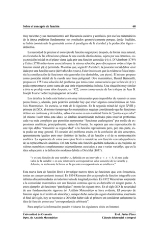 Sobre el concepto de función 60
muy recientes y sus razonamientos con frecuencia oscuros y confusos, por eso los matemáticos
de la época preferían fundamentar sus resultados geométricamente porque, desde Euclides,
se había considerado la geometría como el paradigma de la claridad y la perfección lógico –
deductiva.
La necesidad de precisar el concepto de función surgió poco después, de forma muy natural,
en el estudio de las vibraciones planas de una cuerda elástica tensa, sujeta por sus extremos, cu-
ya posición inicial en el plano viene dada por una función conocida .x/. D’Alembert (1749)
y Euler (1750) obtuvieron esencialmente la misma solución, pero discreparon sobre el tipo de
función inicial .x/ permitida. Mientras que, según D’Alembert, la posición inicial debía venir
dada por una función suave (derivable dos veces), Euler insistía en que la evidencia física impo-
nía la consideración de funciones más generales (no derivables, con picos). Él mismo propuso
como posición inicial de la cuerda una línea poligonal. Otro matemático, Daniel Bernouilli,
propuso en 1753 una solución del problema que tenía como consecuencia que la función .x/
podía representarse como suma de una serie trigonométrica inﬁnita. Una situación muy similar
a ésta se produjo unos años después, en 1822, como consecuencia de los trabajos de Jean B.
Joseph Fourier sobre la propagación del calor.
Los detalles de toda esta historia son muy interesantes pero imposibles de resumir en unas
pocas líneas y, además, para poderlos entender hay que tener algunos conocimientos de Aná-
lisis Matemático. En esencia, se trata de lo siguiente. En la segunda mitad del siglo XVIII y
primera del XIX, al mismo tiempo que los matemáticos seguían considerando que las funciones
debían ser continuas y derivables, salvo a lo sumo en una cantidad ﬁnita de “puntos especiales”
(el mismo Euler tenía esta idea), se estaban desarrollando métodos para resolver problemas
cada vez más complejos que permitían representar “funciones cualesquiera” por medio de ex-
presiones analíticas, principalmente, series de Fourier. Se suponía que una representación de
este tipo debía “transmitir su regularidad” a la función representada pero, por otra parte, és-
ta podía ser muy general. El corazón del problema estaba en la confusión de dos conceptos,
aparentemente iguales pero muy distintos de hecho, el de función y el de su representación
analítica. La separación de estos conceptos llevó a considerar una función con independencia
de su representación analítica. De esta forma una función quedaba reducida a un conjunto de
valores numéricos completamente independientes asociados a una o varias variables, que es la
idea subyacente a la deﬁnición moderna debida a Dirichlet (1837):
“y es una función de una variable x, deﬁnida en un intervalo a  x  b, si para cada
valor de la variable x en este intervalo le corresponde un valor concreto de la variable y.
Además, es irrelevante la forma en la que esta correspondencia se establezca.”
Esta nueva idea de función llevó a investigar nuevos tipos de funciones que, con frecuencia,
tenían un comportamiento inusual. En 1854 Riemann dio un ejemplo de función integrable con
inﬁnitas discontinuidades en todo intervalo de longitud positiva. En 1872 Weierstrass sorprende
a la comunidad matemática con una función continua que no es derivable en ningún punto. A
estos ejemplos de funciones “patológicas” pronto les siguen otros. En el siglo XIX la necesidad
de una fundamentación rigurosa del Análisis Matemático se hace evidente. El concepto de
función sigue en el centro de atención y, aunque dicho concepto siguió discutiéndose casi hasta
el ﬁnal del siglo, hoy se reconoce a Dirichlet haber sido el primero en considerar seriamente la
idea de función como una “correspondencia arbitraria”.
Para ampliar la información pueden visitarse los siguientes sitios en Internet.
Universidad de Granada
Dpto. de Análisis Matemático
Prof. Javier Pérez
Cálculo diferencial e integral
 