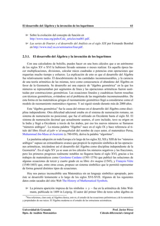El desarrollo del Álgebra y la invención de los logaritmos 61
Sobre la evolución del concepto de función en
http://www.maa.org/pubs/Calc_articles/ma001.pdf.
Las series de Fourier y el desarrollo del Análisis en el siglo XIX por Fernando Bombal
en http://www.ma2.us.es/seminarios/four.pdf.
2.3.1. El desarrollo del Álgebra y la invención de los logaritmos
Con una calculadora de bolsillo, puedes hacer en una hora cálculos que a un astrónomo
de los siglos XV o XVI le hubiesen llevado semanas o meses realizar. En aquella época ha-
cer multiplicaciones, divisiones, calcular raíces cuadradas o potencias eran operaciones que
requerían mucho tiempo y esfuerzo. La explicación de esto es que el desarrollo del Álgebra
fue relativamente tardío. El descubrimiento de las cantidades inconmensurables, y la carencia
de una teoría aritmética de las mismas, tuvo como consecuencia el abandono del Álgebra en
favor de la Geometría. Se desarrollo así una especie de “álgebra geométrica” en la que los
números se representaban por segmentos de línea y las operaciones aritméticas fueron susti-
tuidas por construcciones geométricas. Las ecuaciones lineales y cuadráticas fueron resueltas
con técnicas geométricas, evitándose así el problema de las magnitudes inconmensurables. De
esta forma en las matemáticas griegas el razonamiento geométrico llegó a considerarse como el
modelo de razonamiento matemático riguroso. Y así siguió siendo durante más de 2000 años.
Esta “álgebra geométrica” fue la causa del retraso en el desarrollo del Álgebra como disci-
plina independiente. Otra diﬁcultad adicional estaba en el sistema de numeración romano, un
sistema de numeración no posicional, que fue el utilizado en Occidente hasta el siglo XI. El
sistema de numeración decimal que actualmente usamos, el cero incluido, tuvo su origen en
la India y llegó a Occidente a través de los árabes, por eso los nuevos números se llamaron
“números arábigos”. La misma palabra “Álgebra” nace en el siglo IX y hace referencia al tí-
tulo del libro Hisab al-jabr w’al-muqabalah del nombre de cuyo autor, el matemático Persa,
Muhammad ibn-Musa al-Jwarizmi (c.780-850), deriva la palabra “algoritmo”.
La paulatina adopción en toda Europa a lo largo de los siglos XI, XII y XIII de los “números
arábigos” supuso un extraordinario avance que propició la expresión simbólica de las operacio-
nes aritméticas, iniciándose así el desarrollo del Álgebra como disciplina independiente de la
Geometría4. En el siglo XV ya se usan en los cálculos los números negativos y las fracciones,
pero los primeros progresos realmente notables no llegaron hasta el siglo XVI, gracias a los
trabajos de matemáticos como Gerolamo Cardano (1501-1576) que publicó las soluciones de
algunas ecuaciones de tercer y cuarto grado en su libro Ars magna (1545), y François Viète
(1540-1603) que, entre otras cosas, propuso un sistema simbólico que le permitió representar
de forma general distintos tipos de ecuaciones.
Hoy nos parece inconcebible una Matemática sin un lenguaje simbólico apropiado, pero
éste se desarrolló lentamente a lo largo de los siglos XVI-XVII. Algunos de los siguientes
datos están sacados del sitio Web The History of Mathematical Symbols.
La primera aparición impresa de los símbolos C y fue en la aritmética de John Wid-
mann, publicada in 1489 in Leipzig. El autor del primer libro de texto sobre álgebra en
4Nos referimos, claro está, al Álgebra clásica, esto es, el estudio de las ecuaciones polinómicas y de la naturaleza
y propiedades de sus raíces. El Álgebra moderna es el estudio de las estructuras axiomáticas.
Universidad de Granada
Dpto. de Análisis Matemático
Prof. Javier Pérez
Cálculo diferencial e integral
 