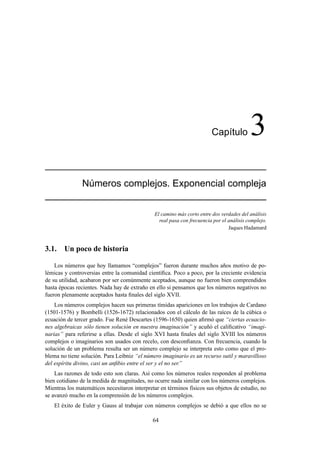 Cap´ıtulo 3
N´umeros complejos. Exponencial compleja
El camino más corto entre dos verdades del análisis
real pasa con frecuencia por el análisis complejo.
Jaques Hadamard
3.1. Un poco de historia
Los números que hoy llamamos “complejos” fueron durante muchos años motivo de po-
lémicas y controversias entre la comunidad cientíﬁca. Poco a poco, por la creciente evidencia
de su utilidad, acabaron por ser comúnmente aceptados, aunque no fueron bien comprendidos
hasta épocas recientes. Nada hay de extraño en ello si pensamos que los números negativos no
fueron plenamente aceptados hasta ﬁnales del siglo XVII.
Los números complejos hacen sus primeras tímidas apariciones en los trabajos de Cardano
(1501-1576) y Bombelli (1526-1672) relacionados con el cálculo de las raíces de la cúbica o
ecuación de tercer grado. Fue René Descartes (1596-1650) quien aﬁrmó que “ciertas ecuacio-
nes algebraicas sólo tienen solución en nuestra imaginación” y acuñó el caliﬁcativo “imagi-
narias” para referirse a ellas. Desde el siglo XVI hasta ﬁnales del siglo XVIII los números
complejos o imaginarios son usados con recelo, con desconﬁanza. Con frecuencia, cuando la
solución de un problema resulta ser un número complejo se interpreta esto como que el pro-
blema no tiene solución. Para Leibniz “el número imaginario es un recurso sutil y maravilloso
del espíritu divino, casi un anﬁbio entre el ser y el no ser.”
Las razones de todo esto son claras. Así como los números reales responden al problema
bien cotidiano de la medida de magnitudes, no ocurre nada similar con los números complejos.
Mientras los matemáticos necesitaron interpretar en términos físicos sus objetos de estudio, no
se avanzó mucho en la comprensión de los números complejos.
El éxito de Euler y Gauss al trabajar con números complejos se debió a que ellos no se
64
 