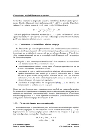Comentarios a la deﬁnición de número complejo 66
Es muy fácil comprobar las propiedades asociativa, conmutativa y distributiva de las operacio-
nes así deﬁnidas. El elemento neutro de la suma es .0; 0/ y .1; 0/ es la unidad del producto.
Además, . x; y/ es el opuesto de .x; y/, y todo .x; y/ ¤ .0; 0/ tiene inverso
.x; y/

x
x2 C y2
;
y
x2 C y2

D .1; 0/
Todas estas propiedades se resumen diciendo que .R2; C; / (léase “el conjunto R2 con las
operaciones de adición y producto”) es un cuerpo. Dicho cuerpo se representa simbólicamente
por C y sus elementos se llaman números complejos.
3.2.1. Comentarios a la deﬁnición de número complejo
No debes olvidar que cada concepto matemático tiene sentido dentro de una determinada
estructura. Con frecuencia, cuando sobre un mismo conjunto hay deﬁnidas varias estructuras, la
terminología que se usa indica la estructura a la que nos referimos. Eso pasa en R2 donde con-
viven varias estructuras cada una con su terminología propia. Usualmente en R2 se consideran
las siguientes estructuras.
 Ninguna. Es decir, solamente consideramos que R2 es un conjunto. En tal caso llamamos
a sus elementos pares ordenados de números reales.
 La estructura de espacio vectorial. Esto es, vemos R2 como un espacio vectorial real. En
tal caso a sus elementos los llamamos vectores.
 La estructura de espacio euclídeo que se obtiene añadiendo a la estructura de espacio
vectorial la distancia euclídea deﬁnida por el producto escalar usual. Esto es, vemos
R2 como el plano euclídeo de la geometría elemental. En este caso a sus elementos
los llamamos puntos. La misma terminología se emplea cuando se considera en R2 la
estructura de espacio afín o de espacio topológico.
 La estructura de cuerpo deﬁnida por las operaciones (3.1) y (3.2). En tal caso, a los
elementos de R2 se les llama números complejos.
Ocurre que estos términos se usan a veces en un mismo párrafo lo que puede resultar confuso.
La regla que debes tener siempre presente es que todo concepto matemático tiene sentido propio
dentro de una determinada estructura matemática. Por ello, a un elemento de R2 se le llama
número complejo cuando se va a usar el producto deﬁnido en (3.2) que es lo que en realidad
distingue a los números complejos de los vectores de R2.
3.2.2. Forma cartesiana de un número complejo
El símbolo usual .x; y/ para representar pares ordenados no es conveniente para represen-
tar el número complejo .x; y/. Para convencerte calcula, usando la deﬁnición (3.2), .1; 1/4.
Representaremos los números complejos con un simbolismo más apropiado en el que va a
intervenir el producto complejo. Para ello, observa que:
.x; 0/ C .y; 0/ D .x C y; 0/
.x; 0/.y; 0/ D .xy; 0/
Universidad de Granada
Dpto. de Análisis Matemático
Prof. Javier Pérez
Cálculo diferencial e integral
 
