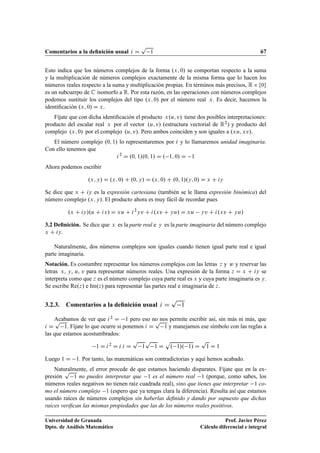 Comentarios a la deﬁnición usual i D
p
1 67
Esto indica que los números complejos de la forma .x; 0/ se comportan respecto a la suma
y la multiplicación de números complejos exactamente de la misma forma que lo hacen los
números reales respecto a la suma y multiplicación propias. En términos más precisos, R  f0g
es un subcuerpo de C isomorfo a R. Por esta razón, en las operaciones con números complejos
podemos sustituir los complejos del tipo .x; 0/ por el número real x. Es decir, hacemos la
identiﬁcación .x; 0/ D x.
Fíjate que con dicha identiﬁcación el producto x.u; v/ tiene dos posibles interpretaciones:
producto del escalar real x por el vector .u; v/ (estructura vectorial de R2) y producto del
complejo .x; 0/ por el complejo .u; v/. Pero ambos coinciden y son iguales a .xu; xv/.
El número complejo .0; 1/ lo representaremos por i y lo llamaremos unidad imaginaria.
Con ello tenemos que
i2
D .0; 1/.0; 1/ D . 1; 0/ D 1
Ahora podemos escribir
.x; y/ D .x; 0/ C .0; y/ D .x; 0/ C .0; 1/.y; 0/ D x C iy
Se dice que x C iy es la expresión cartesiana (también se le llama expresión binómica) del
número complejo .x; y/. El producto ahora es muy fácil de recordar pues
.x C iy/.u C iv/ D xu C i2
yv C i.xv C yu/ D xu yv C i.xv C yu/
3.2 Deﬁnición. Se dice que x es la parte real e y es la parte imaginaria del número complejo
x C iy.
Naturalmente, dos números complejos son iguales cuando tienen igual parte real e igual
parte imaginaria.
Notación. Es costumbre representar los números complejos con las letras z y w y reservar las
letras x, y, u, v para representar números reales. Una expresión de la forma z D x C iy se
interpreta como que z es el número complejo cuya parte real es x y cuya parte imaginaria es y.
Se escribe Re.z/ e Im.z/ para representar las partes real e imaginaria de z.
3.2.3. Comentarios a la deﬁnición usual i D
p
1
Acabamos de ver que i2 D 1 pero eso no nos permite escribir así, sin más ni más, que
i D
p
1. Fíjate lo que ocurre si ponemos i D
p
1 y manejamos ese símbolo con las reglas a
las que estamos acostumbrados:
1 D i2
D i i D
p
1
p
1 D
p
. 1/. 1/ D
p
1 D 1
Luego 1 D 1. Por tanto, las matemáticas son contradictorias y aquí hemos acabado.
Naturalmente, el error procede de que estamos haciendo disparates. Fíjate que en la ex-
presión
p
1 no puedes interpretar que 1 es el número real 1 (porque, como sabes, los
números reales negativos no tienen raíz cuadrada real), sino que tienes que interpretar 1 co-
mo el número complejo 1 (espero que ya tengas clara la diferencia). Resulta así que estamos
usando raíces de números complejos sin haberlas deﬁnido y dando por supuesto que dichas
raíces veriﬁcan las mismas propiedades que las de los números reales positivos.
Universidad de Granada
Dpto. de Análisis Matemático
Prof. Javier Pérez
Cálculo diferencial e integral
 