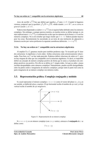 No hay un orden en C compatible con la estructura algebraica 68
Antes de escribir
p
1 hay que deﬁnir qué signiﬁca
p
z para z 2 C. Cuando lo hagamos
veremos ¡sorpresa! que la igualdad
p
z
p
w D
p
zw, válida cuando z; w 2 RC, no es cierta en
general cuando z; w 2 C.
Todavía más disparatado es deﬁnir iD
p
1 sin ni siquiera haber deﬁnido antes los números
complejos. Sin embargo, y aunque parezca mentira, en muchos textos se deﬁne (porque sí, sin
más explicaciones) iD
p
1 y a continuación se dice que los números de la forma aCib son los
números complejos. No es de extrañar que luego resulte que 1 D 1. Todavía pueden hacerse
peor las cosas. Recientemente he encontrado en un texto de una institución de educación a
distancia escrito por varios profesores la siguiente asombrosa deﬁnición: i D C
p
1.
3.2.4. No hay un orden en C compatible con la estructura algebraica
Al ampliar R a C ganamos mucho pero también perdemos algo. Te recuerdo que R tiene
dos estructuras: la algebraica y la de orden. Ambas estructuras están armoniosamente relacio-
nadas. Pues bien, en C no hay nada parecido. Podemos deﬁnir relaciones de orden en C, pero
no hay ninguna de ellas que sea compatible con la estructura algebraica. Es decir, es imposible
deﬁnir un concepto de número complejo positivo de forma que la suma y el producto de com-
plejos positivos sea positivo. Por ello no se deﬁne en C ningún orden. Así que ya sabes: ¡nunca
escribas desigualdades entre números complejos! Naturalmente, puedes escribir desigualdades
entre las partes reales o imaginarias de números complejos, porque tanto la parte real como la
parte imaginaria de un número complejo son números reales.
3.3. Representación gráﬁca. Complejo conjugado y módulo
Es usual representar el número complejo z D x C iy como el vector del plano .x; y/ y, en
ese sentido, se habla del plano complejo. El eje horizontal recibe el nombre de eje real, y el eje
vertical recibe el nombre de eje imaginario.
X
Y
x
y z D x C iy
z D x iy
jzj
Figura 3.1. Representación de un número complejo
Si z D x C iy es un número complejo (con x e y reales), entonces el conjugado de z se
deﬁne como:
z D x iy
Universidad de Granada
Dpto. de Análisis Matemático
Prof. Javier Pérez
Cálculo diferencial e integral
 