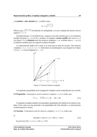 Representación gráﬁca. Complejo conjugado y módulo 69
y el módulo o valor absoluto de z, se deﬁne como:
jzj D
q
x2 C y2
Observa que
p
x2 C y2 está deﬁnido sin ambigüedad; es la raíz cuadrada del número real no
negativo x2 C y2.
Geométricamente, z es la reﬂexión de z respecto al eje real, mientras que jzj es la distancia
euclídea del punto .x; y/ a .0; 0/ o, también, la longitud o norma euclídea del vector .x; y/
(ver ﬁgura 3.1). La distancia entre dos números complejos z y w se deﬁne como jz wj y es
la distancia euclídea entre los respectivos puntos del plano.
La representación gráﬁca de la suma es la usual para la suma de vectores. Dos números
complejos z D x C iy y w D u C iv determinan un paralelogramo cuya diagonal (ver ﬁgura
3.2) es z C w (la otra diagonal es z w).
X
Y
w
u
z C w
x x C u
z
Figura 3.2. Suma de números complejos
Las siguientes propiedades de la conjugación compleja son de comprobación muy sencilla.
3.3 Proposición. Cualesquiera sean los números complejos z y w se veriﬁca que:
z D z; z C w D z C w; zw D zw: (3.3)
El siguiente resultado establece las principales propiedades del módulo de un número com-
plejo. Como verás son muy parecidas a las propiedades del valor absoluto y su demostración
es prácticamente la misma.
3.4 Teorema. Cualesquiera sean los números complejos z; w 2 C se veriﬁca que:
a)
mKaxfjRe zj; jIm zjg 6 jzj 6 jRe zj C jIm zj (3.4)
En particular, Re z D jzj si, y sólo si, z 2RC
o .
Universidad de Granada
Dpto. de Análisis Matemático
Prof. Javier Pérez
Cálculo diferencial e integral
 