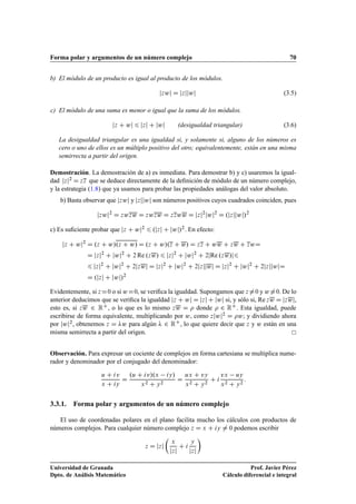 Forma polar y argumentos de un número complejo 70
b) El módulo de un producto es igual al producto de los módulos.
jzwj D jzjjwj (3.5)
c) El módulo de una suma es menor o igual que la suma de los módulos.
jz C wj 6 jzj C jwj (desigualdad triangular) (3.6)
La desigualdad triangular es una igualdad si, y solamente si, alguno de los números es
cero o uno de ellos es un múltiplo positivo del otro; equivalentemente, están en una misma
semirrecta a partir del origen.
Demostración. La demostración de a) es inmediata. Para demostrar b) y c) usaremos la igual-
dad jzj2 D zz que se deduce directamente de la deﬁnición de módulo de un número complejo,
y la estrategia (1.8) que ya usamos para probar las propiedades análogas del valor absoluto.
b) Basta observar que jzwj y jzjjwj son números positivos cuyos cuadrados coinciden, pues
jzwj2
D zwzw D zwzw D zzww D jzj2
jwj2
D .jzjjwj/2
c) Es suﬁciente probar que jz C wj2 6 .jzj C jwj/2. En efecto:
jz C wj2
D .z C w/.z C w/ D .z C w/.z C w/ D zz C ww C zw C zwD
D jzj2
C jwj2
C 2 Re .zw/ 6 jzj2
C jwj2
C 2jRe .zw/j6
6 jzj2
C jwj2
C 2jzwj D jzj2
C jwj2
C 2jzjjwj D jzj2
C jwj2
C 2jzjjwjD
D .jzj C jwj/2
Evidentemente, si zD0 o si wD0, se veriﬁca la igualdad. Supongamos que z¤0 y w¤0. De lo
anterior deducimos que se veriﬁca la igualdad jz C wj D jzj C jwj si, y sólo si, Re zw D jzwj,
esto es, si zw 2 RC, o lo que es lo mismo zw D  donde  2 RC. Esta igualdad, puede
escribirse de forma equivalente, multiplicando por w, como zjwj2 D w; y dividiendo ahora
por jwj2, obtenemos z D w para algún  2 RC, lo que quiere decir que z y w están en una
misma semirrecta a partir del origen.
Observación. Para expresar un cociente de complejos en forma cartesiana se multiplica nume-
rador y denominador por el conjugado del denominador:
u C iv
x C iy
D
.u C iv/.x iy/
x2 C y2
D
ux C vy
x2 C y2
C i
vx uy
x2 C y2
:
3.3.1. Forma polar y argumentos de un número complejo
El uso de coordenadas polares en el plano facilita mucho los cálculos con productos de
números complejos. Para cualquier número complejo z D x C iy ¤ 0 podemos escribir
z D jzj

x
jzj
C i
y
jzj

Universidad de Granada
Dpto. de Análisis Matemático
Prof. Javier Pérez
Cálculo diferencial e integral
 