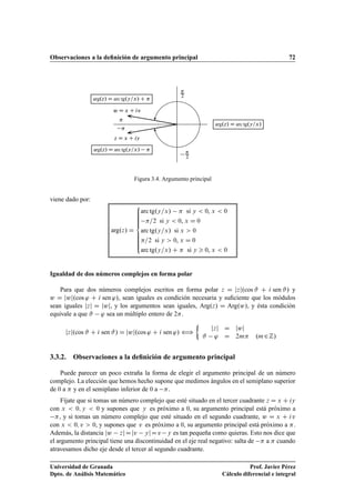 Observaciones a la deﬁnición de argumento principal 72
w D x C iv
z D x C iy

2

2


arg.z/ D arc tg.y=x/
arg.z/ D arc tg.y=x/ C 
arg.z/ D arc tg.y=x/ 
Figura 3.4. Argumento principal
viene dado por:
arg.z/ D
8
ˆˆˆˆˆˆ
ˆˆˆˆˆˆ:
arc tg.y=x/  si y  0, x  0
=2 si y  0, x D 0
arc tg.y=x/ si x  0
=2 si y  0, x D 0
arc tg.y=x/ C  si y  0, x  0
Igualdad de dos números complejos en forma polar
Para que dos números complejos escritos en forma polar z D jzj.cos # C i sen #/ y
w D jwj.cos ' C i sen '/, sean iguales es condición necesaria y suﬁciente que los módulos
sean iguales jzj D jwj, y los argumentos sean iguales, Arg.z/ D Arg.w/, y ésta condición
equivale a que # ' sea un múltiplo entero de 2.
jzj.cos # C i sen #/ D jwj.cos ' C i sen '/ ”

jzj D jwj
# ' D 2m .m2Z/
3.3.2. Observaciones a la deﬁnición de argumento principal
Puede parecer un poco extraña la forma de elegir el argumento principal de un número
complejo. La elección que hemos hecho supone que medimos ángulos en el semiplano superior
de 0 a  y en el semiplano inferior de 0 a .
Fíjate que si tomas un número complejo que esté situado en el tercer cuadrante z D x C iy
con x  0; y  0 y supones que y es próximo a 0, su argumento principal está próximo a
, y si tomas un número complejo que esté situado en el segundo cuadrante, w D x C iv
con x  0; v  0, y supones que v es próximo a 0, su argumento principal está próximo a .
Además, la distancia jw zjDjv yjDv y es tan pequeña como quieras. Esto nos dice que
el argumento principal tiene una discontinuidad en el eje real negativo: salta de  a  cuando
atravesamos dicho eje desde el tercer al segundo cuadrante.
Universidad de Granada
Dpto. de Análisis Matemático
Prof. Javier Pérez
Cálculo diferencial e integral
 