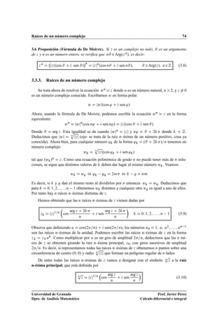 Raíces de un número complejo 74
3.6 Proposición (Fórmula de De Moivre). Si z es un complejo no nulo, # es un argumento
de z y n es un número entero, se veriﬁca que n# 2Arg.z n/, es decir:
z n
D jzj.cos # C i sen #/
n
D jzjn
.cos n# C i sen n#/; # 2Arg.z/; n2Z (3.8)
3.3.3. Raíces de un número complejo
Se trata ahora de resolver la ecuación wn D z donde n es un número natural, n  2, y z ¤ 0
es un número complejo conocido. Escribamos w en forma polar:
w D jwj.cos ' C i sen '/
Ahora, usando la fórmula de De Moivre, podemos escribir la ecuación wn D z en la forma
equivalente:
wn
D jwjn
.cos n' C i sen n'/ D jzj.cos # C i sen #/
Donde # D arg z. Esta igualdad se da cuando jwjn D jzj y n' D # C 2k donde k 2 Z.
Deducimos que jwj D n
p
jzj (ojo: se trata de la raíz n–ésima de un número positivo, cosa ya
conocida). Ahora bien, para cualquier número 'k de la forma 'k D .# C 2k/=n tenemos un
número complejo
wk D n
p
jzj.cos 'k C i sen 'k/
tal que .wk/n D z. Como una ecuación polinómica de grado n no puede tener más de n solu-
ciones, se sigue que distintos valores de k deben dar lugar al mismo número wk. Veamos:
wk D wq , 'k 'q D 2m , k q D nm
Es decir, si k y q dan el mismo resto al dividirlos por n entonces wk D wq. Deducimos que
para k D 0; 1; 2; : : : ; n 1 obtenemos wk distintos y cualquier otro wq es igual a uno de ellos.
Por tanto hay n raíces n–ésimas distintas de z.
Hemos obtenido que las n raíces n–ésimas de z vienen dadas por
zk D jzj1=n

cos
arg z C 2k
n
C i sen
arg z C 2k
n

k D 0; 1; 2; : : : ; n 1 (3.9)
Observa que deﬁniendo u D cos.2=n/ C i sen.2=n/, los números u0 D 1; u; u2; : : : ; un 1
son las raíces n–ésimas de la unidad. Podemos escribir las raíces n–ésimas de z en la forma
zk D z0 uk. Como multiplicar por u es un giro de amplitud 2=n, deducimos que las n raí-
ces de z se obtienen girando la raíz n–ésima principal, z0, con giros sucesivos de amplitud
2=n. Es decir, si representamos todas las raíces n–ésimas de z obtenemos n puntos sobre una
circunferencia de centro .0; 0/ y radio n
p
jzj que forman un polígono regular de n lados.
De entre todas las raíces n–ésimas de z vamos a designar con el símbolo n
p
z a la raíz
n-ésima principal, que está deﬁnida por
n
p
z D jzj1=n

cos
arg z
n
C i sen
arg z
n

(3.10)
Universidad de Granada
Dpto. de Análisis Matemático
Prof. Javier Pérez
Cálculo diferencial e integral
 
